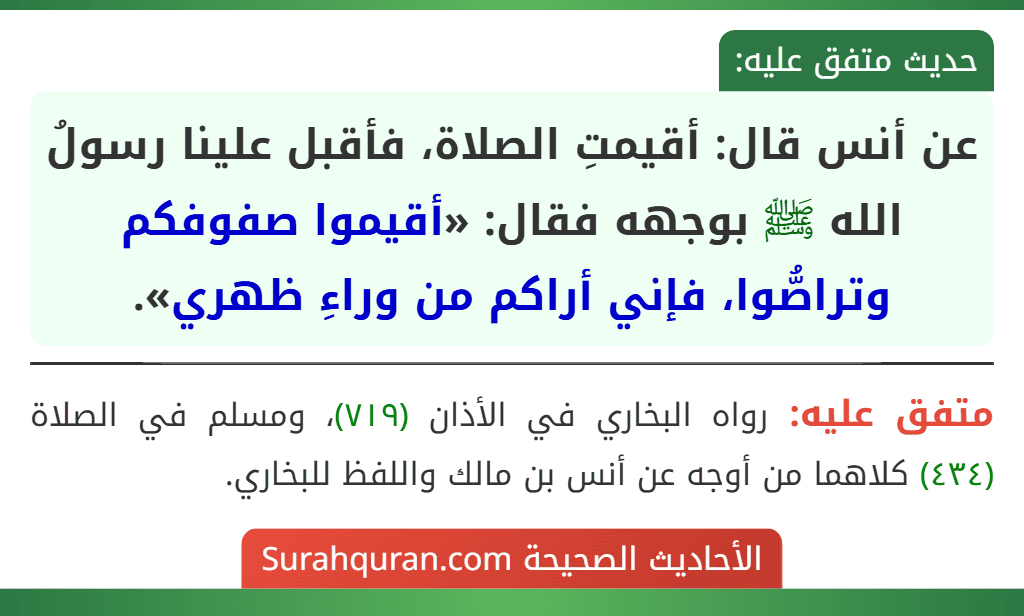 عن أنس قال: أقيمتِ الصلاة، فأقبل علينا رسولُ الله ﷺ بوجهه فقال: «أقيموا صفوفكم وتراصُّوا، فإني أراكم من وراءِ ظهري».
