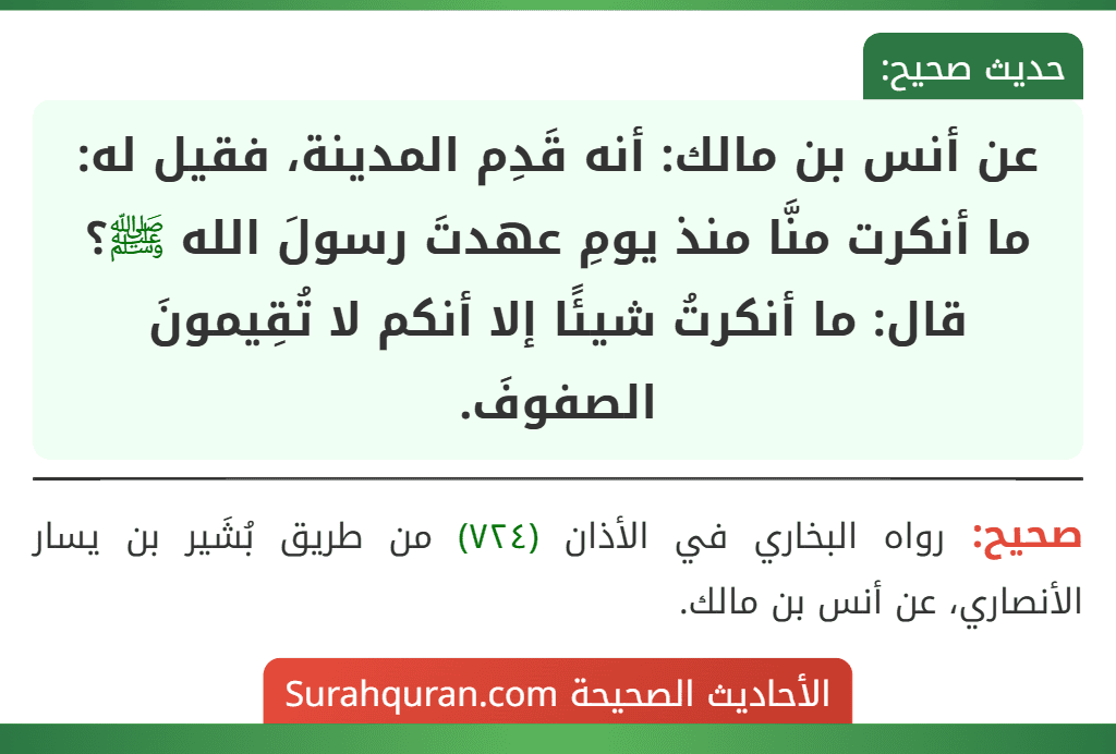 عن أنس بن مالك: أنه قَدِم المدينة، فقيل له: ما أنكرت منَّا منذ يومِ عهدتَ رسولَ الله ﷺ؟ قال: ما أنكرتُ شيئًا إلا أنكم لا تُقِيمونَ الصفوفَ.