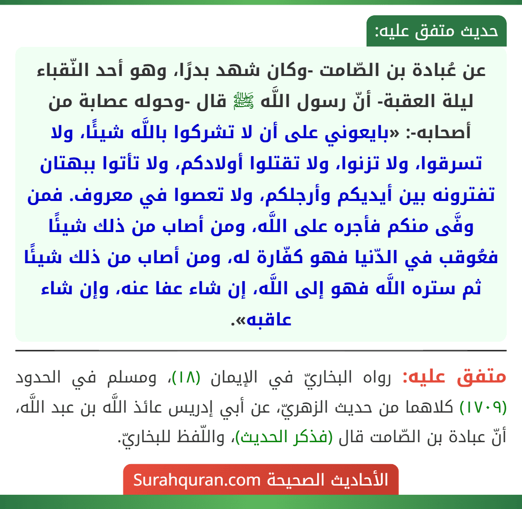 عن عُبادة بن الصّامت -وكان شهد بدرًا، وهو أحد النّقباء ليلة العقبة- أنّ رسول اللَّه ﷺ قال -وحوله عصابة من أصحابه-: «بايعوني على أن لا تشركوا باللَّه شيئًا، ولا تسرقوا، ولا تزنوا، ولا تقتلوا أولادكم، ولا تأتوا ببهتان تفترونه بين أيديكم وأرجلكم، ولا تعصوا في معروف. فمن وفَّى منكم فأجره على اللَّه، ومن أصاب من ذلك شيئًا فعُوقب في الدّنيا فهو كفّارة له، ومن أصاب من ذلك شيئًا ثم ستره اللَّه فهو إلى اللَّه، إن شاء عفا عنه، وإن شاء عاقبه».