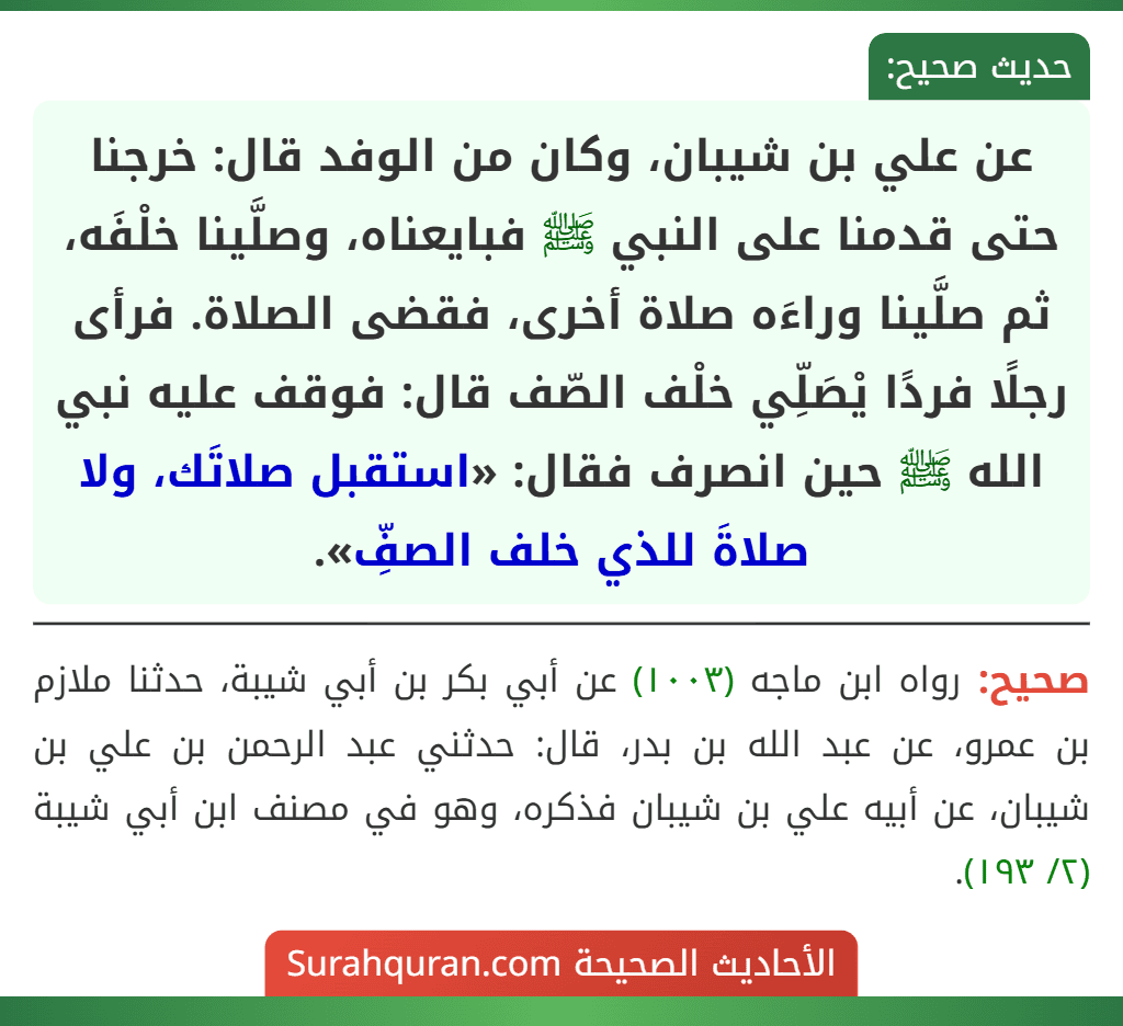 عن علي بن شيبان، وكان من الوفد قال: خرجنا حتى قدمنا على النبي ﷺ فبايعناه، وصلَّينا خلْفَه، ثم صلَّينا وراءَه صلاة أخرى، فقضى الصلاة. فرأى رجلًا فردًا يْصَلِّي خلْف الصّف قال: فوقف عليه نبي الله ﷺ حين انصرف فقال: «استقبل صلاتَك، ولا صلاةَ للذي خلف الصفِّ».