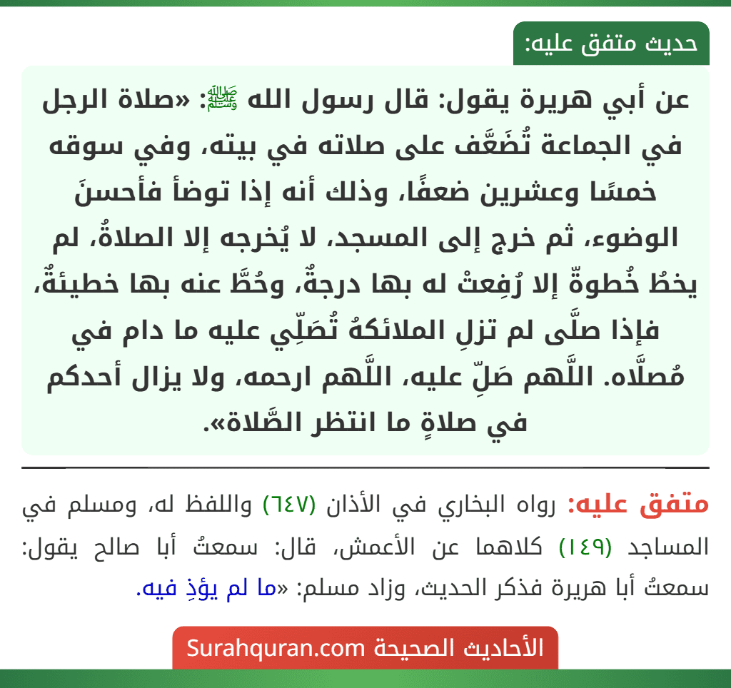 عن أبي هريرة يقول: قال رسول الله ﷺ: «صلاة الرجل في الجماعة تُضَعَّف على صلاته في بيته، وفي سوقه خمسًا وعشرين ضعفًا، وذلك أنه إذا توضأ فأحسنَ
الوضوء، ثم خرج إلى المسجد، لا يُخرجه إلا الصلاةُ، لم يخطُ خُطوةّ إلا رُفِعتْ له بها درجةٌ، وحُطَّ عنه بها خطيئةٌ، فإذا صلَّى لم تزلِ الملائكهُ تُصَلِّي عليه ما دام في مُصلَّاه. اللَّهم صَلِّ عليه، اللَّهم ارحمه، ولا يزال أحدكم في صلاةٍ ما انتظر الصَّلاة».