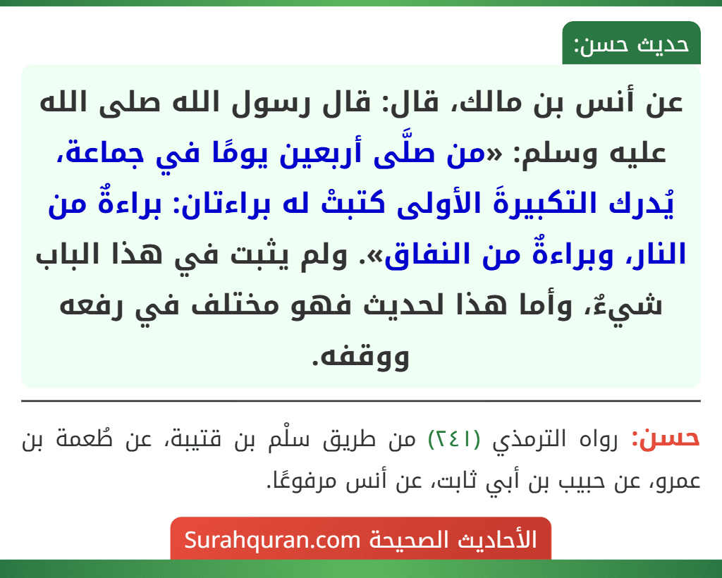 عن أنس بن مالك، قال: قال رسول الله صلى الله عليه وسلم: «من صلَّى أربعين يومًا في جماعة، يُدرك التكبيرةَ الأولى كتبتْ له براءتان: براءةٌ من النار، وبراءةٌ من النفاق». ولم يثبت في هذا الباب شيءٌ، وأما هذا لحديث فهو مختلف في رفعه ووقفه.