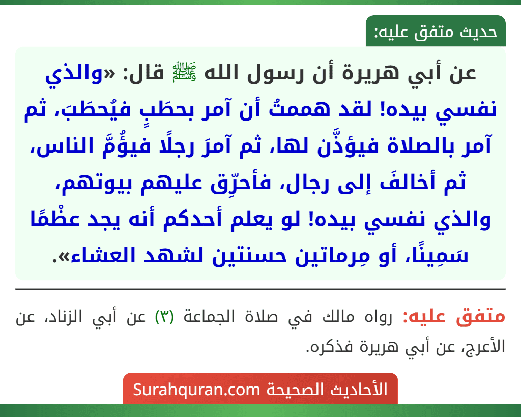 عن أبي هريرة أن رسول الله ﷺ قال: «والذي نفسي بيده! لقد هممتُ أن آمر بحطَبٍ فيُحطَبَ، ثم آمر بالصلاة فيؤذَّن لها، ثم آمرَ رجلًا فيؤُمَّ الناس، ثم أخالفَ إلى رجال، فأحرِّق عليهم بيوتهم، والذي نفسي بيده! لو يعلم أحدكم أنه يجد عظْمًا سَمِينًا، أو مِرماتين حسنتين لشهد العشاء».