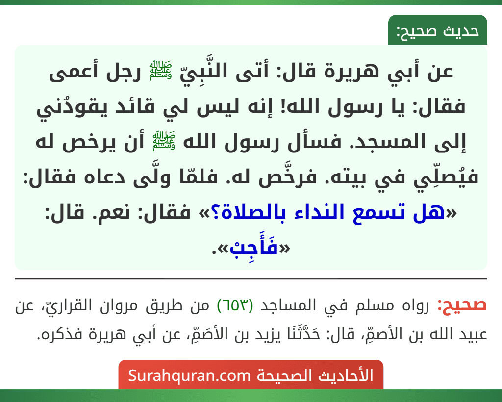 عن أبي هريرة قال: أتى النَّبِيّ ﷺ رجل أعمى فقال: يا رسول الله! إنه ليس لي قائد يقودُني إلى المسجد. فسأل رسول الله ﷺ أن يرخص له فيُصلِّي في بيته. فرخَّص له. فلمّا ولَّى دعاه فقال: «هل تسمع النداء بالصلاة؟» فقال: نعم. قال: «فَأَجِبْ».