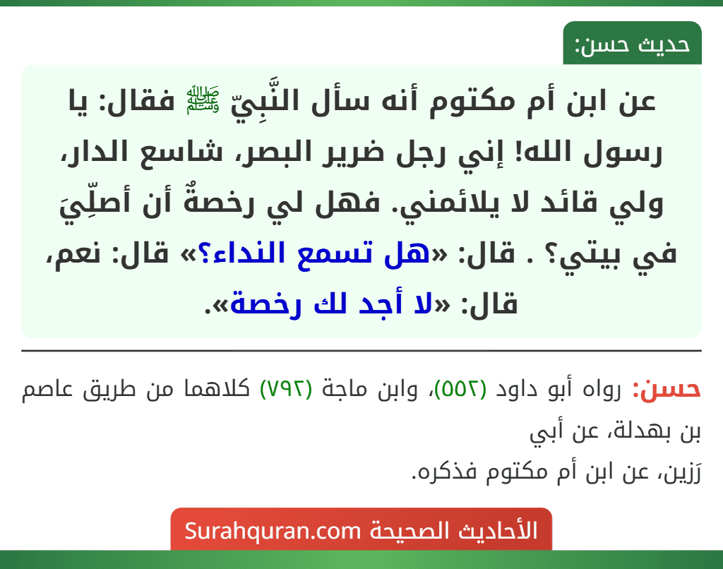 عن ابن أم مكتوم أنه سأل النَّبِيّ ﷺ فقال: يا رسول الله! إني رجل ضرير البصر، شاسع الدار، ولي قائد لا يلائمني. فهل لي رخصةٌ أن أصلِّيَ في بيتي؟ . قال: «هل تسمع النداء؟» قال: نعم، قال: «لا أجد لك رخصة».