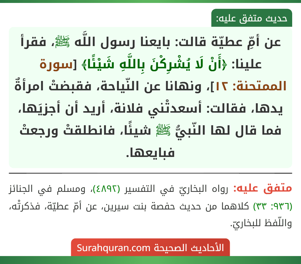 عن أمِّ عطيّة قالت: بايعنا رسول اللَّه ﷺ، فقرأ علينا: ﴿أَنْ لَا يُشْرِكْنَ بِاللَّهِ شَيْئًا﴾ [سورة الممتحنة: ١٢]، ونهانا عن النّياحة، فقبضتْ امرأةٌ يدها، فقالت: أسعدتْني فلانة، أريد أن أجزيَها، فما قال لها النّبيُّ ﷺ شيئًا، فانطلقتْ ورجعتْ فبايعها.