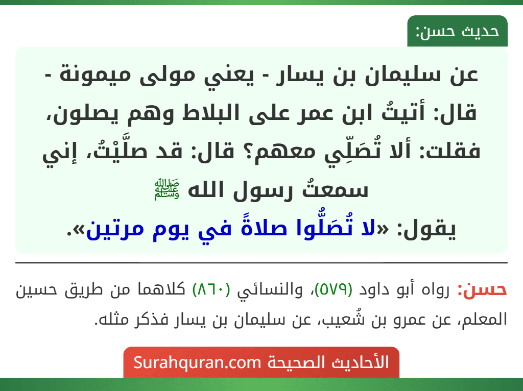 عن سليمان بن يسار - يعني مولى ميمونة - قال: أتيتُ ابن عمر على البلاط وهم يصلون، فقلت: ألا تُصَلِّي معهم؟ قال: قد صلَّيْتُ، إني سمعتُ رسول الله ﷺ
يقول: «لا تُصَلُّوا صلاةً في يوم مرتين».