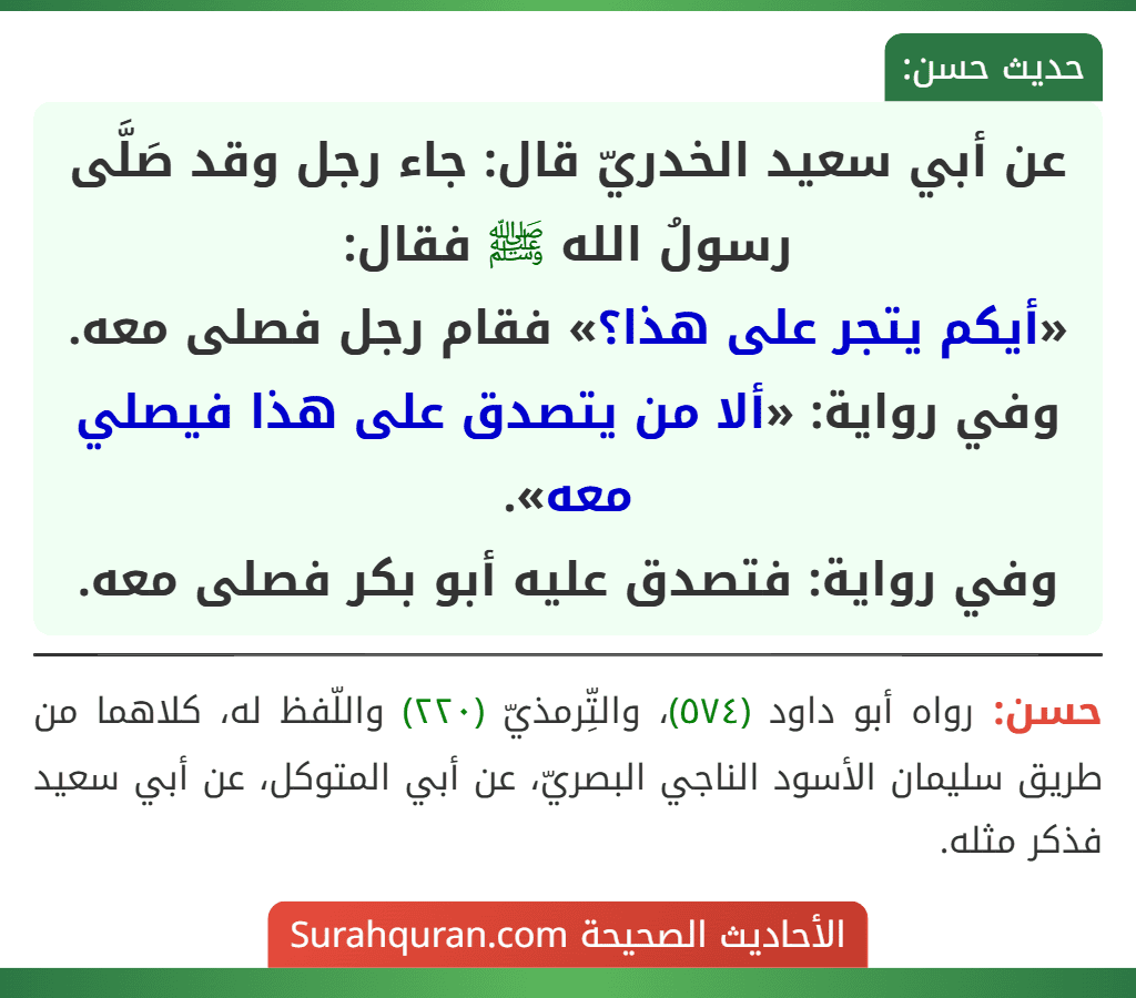 عن أبي سعيد الخدريّ قال: جاء رجل وقد صَلَّى رسولُ الله ﷺ فقال:
«أيكم يتجر على هذا؟» فقام رجل فصلى معه.
وفي رواية: «ألا من يتصدق على هذا فيصلي معه».
وفي رواية: فتصدق عليه أبو بكر فصلى معه. عن أبي سعيد الخدريّ قال: جاء رجل وقد صَلَّى رسولُ الله ﷺ فقال:
«أيكم يتجر على هذا؟» فقام رجل فصلى معه.
وفي رواية: «ألا من يتصدق على هذا فيصلي معه».
وفي رواية: فتصدق عليه أبو بكر فصلى معه.