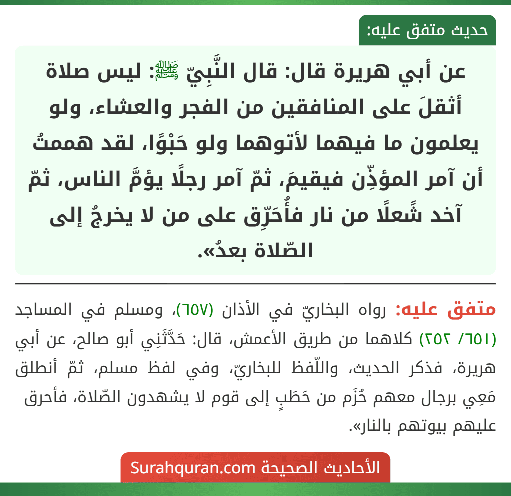 عن أبي هريرة قال: قال النَّبِيّ ﷺ: ليس صلاة أثقلَ على المنافقين من الفجر والعشاء، ولو يعلمون ما فيهما لأتوهما ولو حَبْوًا، لقد هممتُ أن آمر المؤذِّن فيقيمَ، ثمّ آمر رجلًا يؤمَّ الناس، ثمّ آخد شًعلًا من نار فأُحَرِّق على من لا يخرجُ إلى الصّلاة بعدُ». عن أبي هريرة قال: قال النَّبِيّ ﷺ: ليس صلاة أثقلَ على المنافقين من الفجر والعشاء، ولو يعلمون ما فيهما لأتوهما ولو حَبْوًا، لقد هممتُ أن آمر المؤذِّن فيقيمَ، ثمّ آمر رجلًا يؤمَّ الناس، ثمّ آخد شًعلًا من نار فأُحَرِّق على من لا يخرجُ إلى الصّلاة بعدُ».
