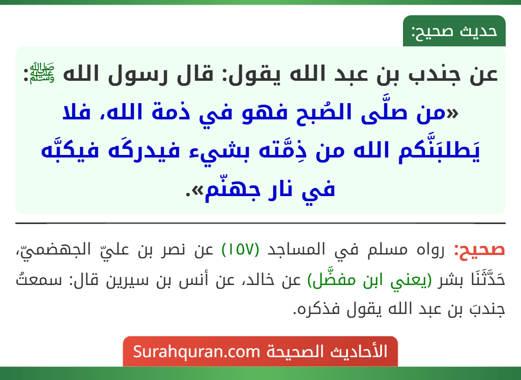 عن جندب بن عبد الله يقول: قال رسول الله ﷺ: «من صلَّى الصُبح فهو في ذمة الله، فلا يَطلبَنَّكم الله من ذِمَّته بشيء فيدركَه فيكبَّه في نار جهنّم».