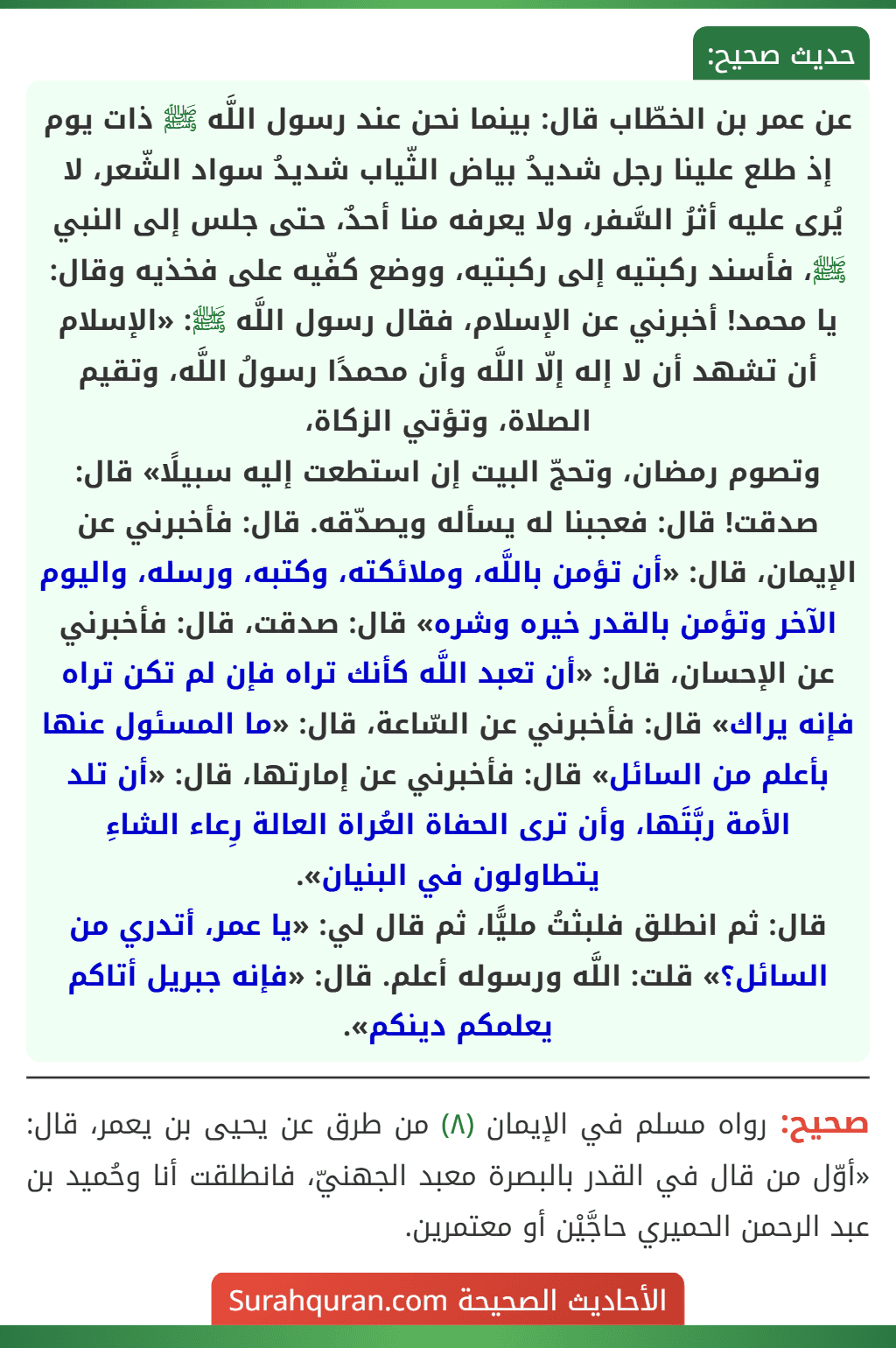 عن عمر بن الخطّاب قال: بينما نحن عند رسول اللَّه ﷺ ذات يوم إذ طلع علينا رجل شديدُ بياض الثّياب شديدُ سواد الشّعر، لا يُرى عليه أثرُ السَّفر، ولا يعرفه منا أحدٌ، حتى جلس إلى النبي ﷺ، فأسند ركبتيه إلى ركبتيه، ووضع كفّيه على فخذيه وقال: يا محمد! أخبرني عن الإسلام، فقال رسول اللَّه ﷺ: «الإسلام أن تشهد أن لا إله إلّا اللَّه وأن محمدًا رسولُ اللَّه، وتقيم الصلاة، وتؤتي الزكاة، وتصوم رمضان، وتحجّ البيت إن استطعت إليه سبيلًا» قال: صدقت! قال: فعجبنا له يسأله ويصدّقه. قال: فأخبرني عن الإيمان، قال: «أن تؤمن باللَّه، وملائكته، وكتبه، ورسله، واليوم الآخر وتؤمن بالقدر خيره وشره» قال: صدقت، قال: فأخبرني عن الإحسان، قال: «أن تعبد اللَّه كأنك تراه فإن لم تكن تراه فإنه يراك» قال: فأخبرني عن السّاعة، قال: «ما المسئول عنها بأعلم من السائل» قال: فأخبرني عن إمارتها، قال: «أن تلد الأمة ربَّتَها، وأن ترى الحفاة العُراة العالة رِعاء الشاءِ يتطاولون في البنيان».
قال: ثم انطلق فلبثتُ مليًّا، ثم قال لي: «يا عمر، أتدري من السائل؟» قلت: اللَّه ورسوله أعلم. قال: «فإنه جبريل أتاكم يعلمكم دينكم».
