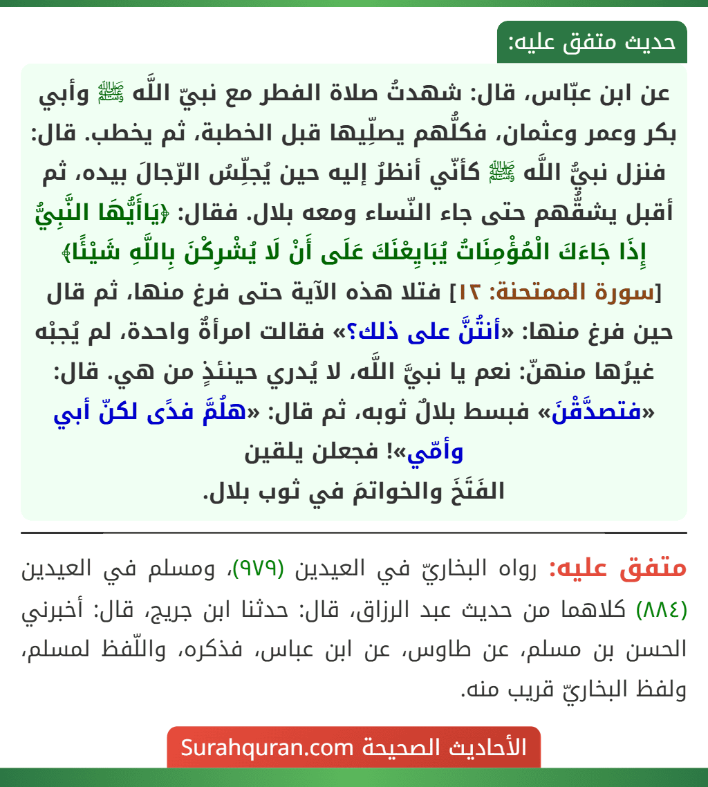 عن ابن عبّاس، قال: شهدتُ صلاة الفطر مع نبيّ اللَّه ﷺ وأبي بكر وعمر وعثمان، فكلُّهم يصلِّيها قبل الخطبة، ثم يخطب. قال: فنزل نبيُّ اللَّه ﷺ كأنّي أنظرُ إليه حين يُجلِّسُ الرّجالَ بيده، ثم أقبل يشقُّهم حتى جاء النّساء ومعه بلال. فقال: ﴿يَاأَيُّهَا النَّبِيُّ إِذَا جَاءَكَ الْمُؤْمِنَاتُ يُبَايِعْنَكَ عَلَى أَنْ لَا يُشْرِكْنَ بِاللَّهِ شَيْئًا﴾ [سورة الممتحنة: ١٢] فتلا هذه الآية حتى فرغ منها، ثم قال حين فرغ منها: «أنتُنَّ على ذلك؟» فقالت امرأةٌ واحدة، لم يُجبْه غيرُها منهنّ: نعم يا نبيَّ اللَّه، لا يُدري حينئذٍ من هي. قال: «فتصدَّقْنَ» فبسط بلالٌ ثوبه، ثم قال: «هلُمَّ فدًى لكنّ أبي وأمّي»! فجعلن يلقين
الفَتَخَ والخواتمَ في ثوب بلال.