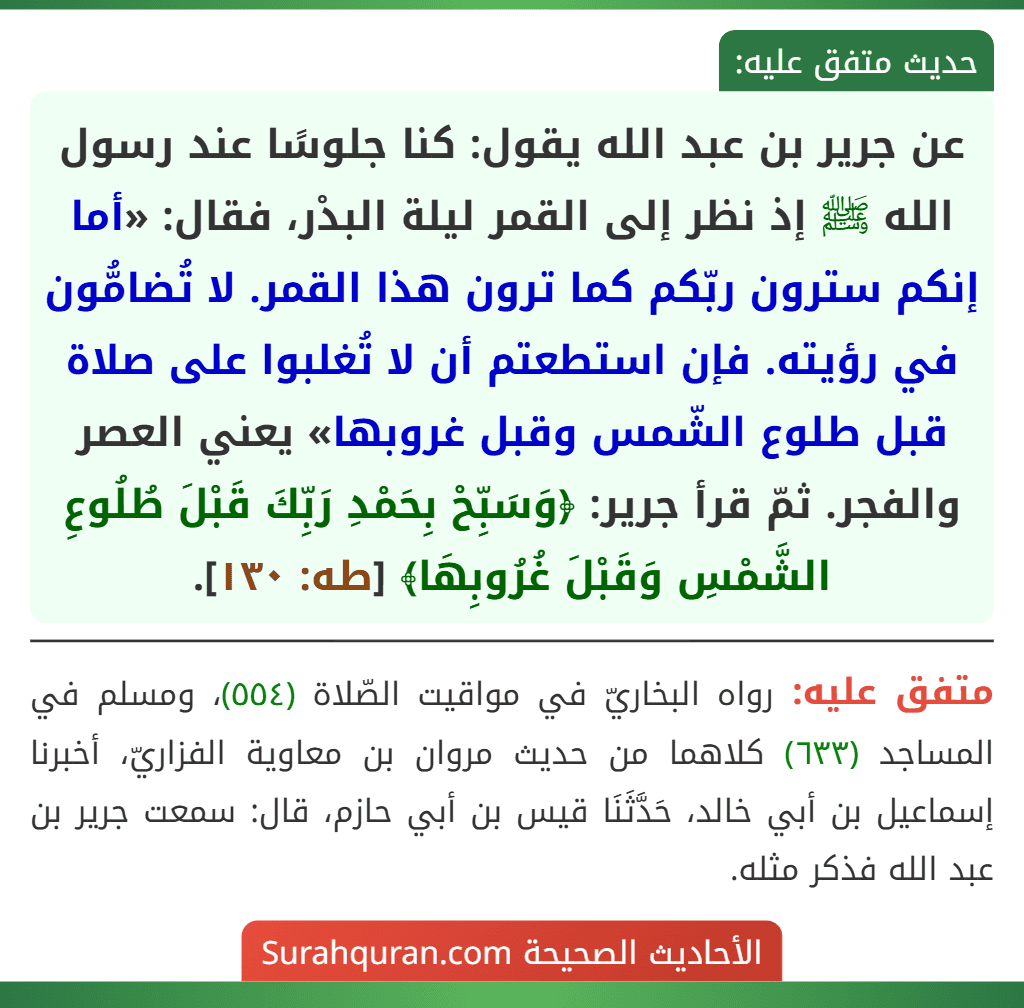 عن جرير بن عبد الله يقول: كنا جلوسًا عند رسول الله ﷺ إذ نظر إلى القمر ليلة البدْر، فقال: «أما إنكم سترون ربّكم كما ترون هذا القمر. لا تُضامُّون في رؤيته. فإن استطعتم أن لا تُغلبوا على صلاة قبل طلوع الشّمس وقبل غروبها» يعني العصر والفجر. ثمّ قرأ جرير: ﴿وَسَبِّحْ بِحَمْدِ رَبِّكَ قَبْلَ طُلُوعِ الشَّمْسِ وَقَبْلَ غُرُوبِهَا﴾ [طه: ١٣٠].
