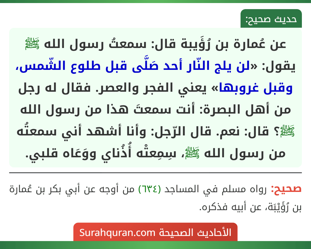 عن عُمارة بن رُؤَيبة قال: سمعتُ رسول الله ﷺ يقول: «لن يلج النّار أحد صَلَّى قبل طلوع الشّمس، وقبل غروبها» يعني الفجر والعصر. فقال له رجل من أهل البصرة: أنت سمعتَ هذا من رسول الله ﷺ؟ قال: نعم. قال الرّجل: وأنا أشهد أني سمعتُه من رسول الله ﷺ، سِمِعتْه أُذُناي ووَعَاه قلبي.