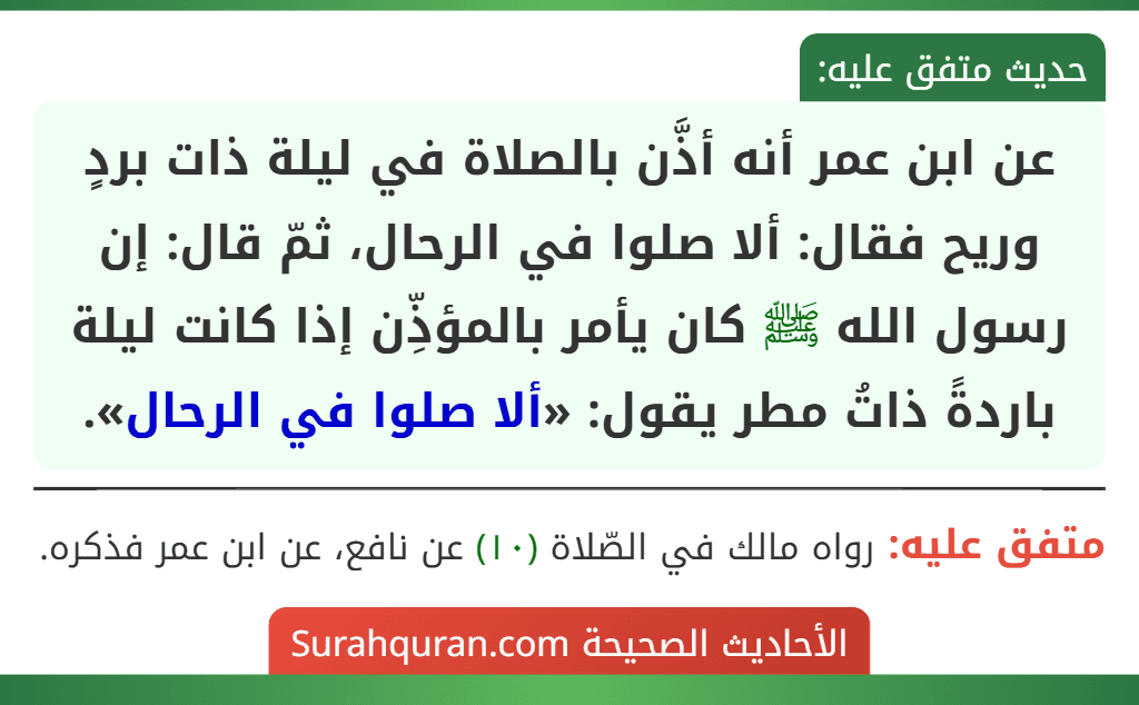 عن ابن عمر أنه أذَّن بالصلاة في ليلة ذات بردٍ وريح فقال: ألا صلوا في الرحال، ثمّ قال: إن رسول الله ﷺ كان يأمر بالمؤذِّن إذا كانت ليلة باردةً ذاتُ مطر يقول: «ألا صلوا في الرحال».