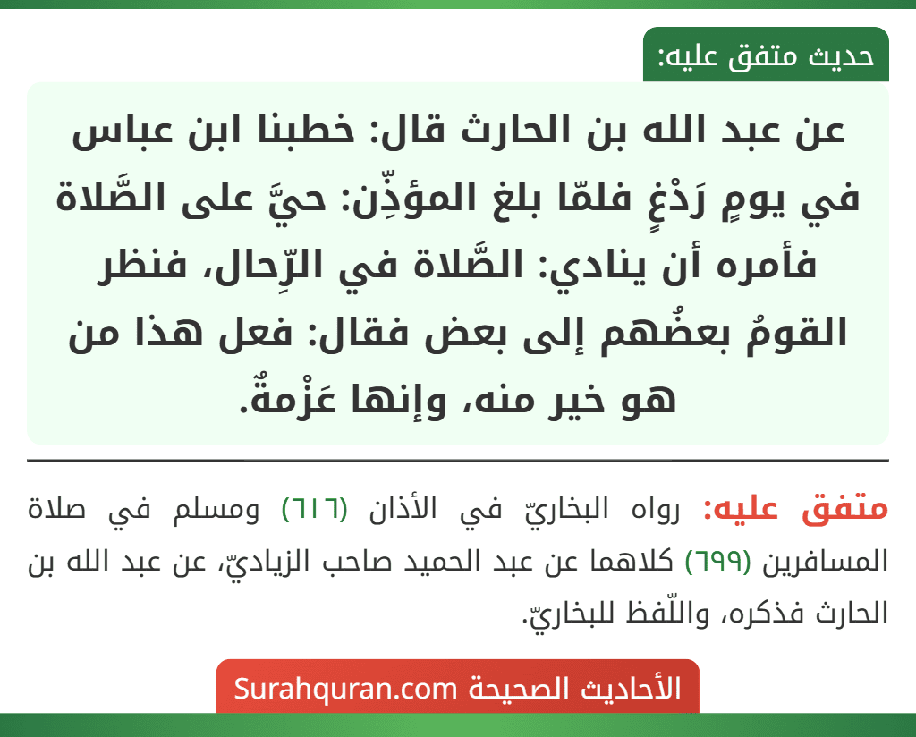 عن عبد الله بن الحارث قال: خطبنا ابن عباس في يومٍ رَدْغٍ فلمّا بلغ المؤذِّن: حيَّ على الصَّلاة فأمره أن ينادي: الصَّلاة في الرِّحال، فنظر القومُ بعضُهم إلى بعض فقال: فعل هذا من هو خير منه، وإنها عَزْمةٌ. عن عبد الله بن الحارث قال: خطبنا ابن عباس في يومٍ رَدْغٍ فلمّا بلغ المؤذِّن: حيَّ على الصَّلاة فأمره أن ينادي: الصَّلاة في الرِّحال، فنظر القومُ بعضُهم إلى بعض فقال: فعل هذا من هو خير منه، وإنها عَزْمةٌ.