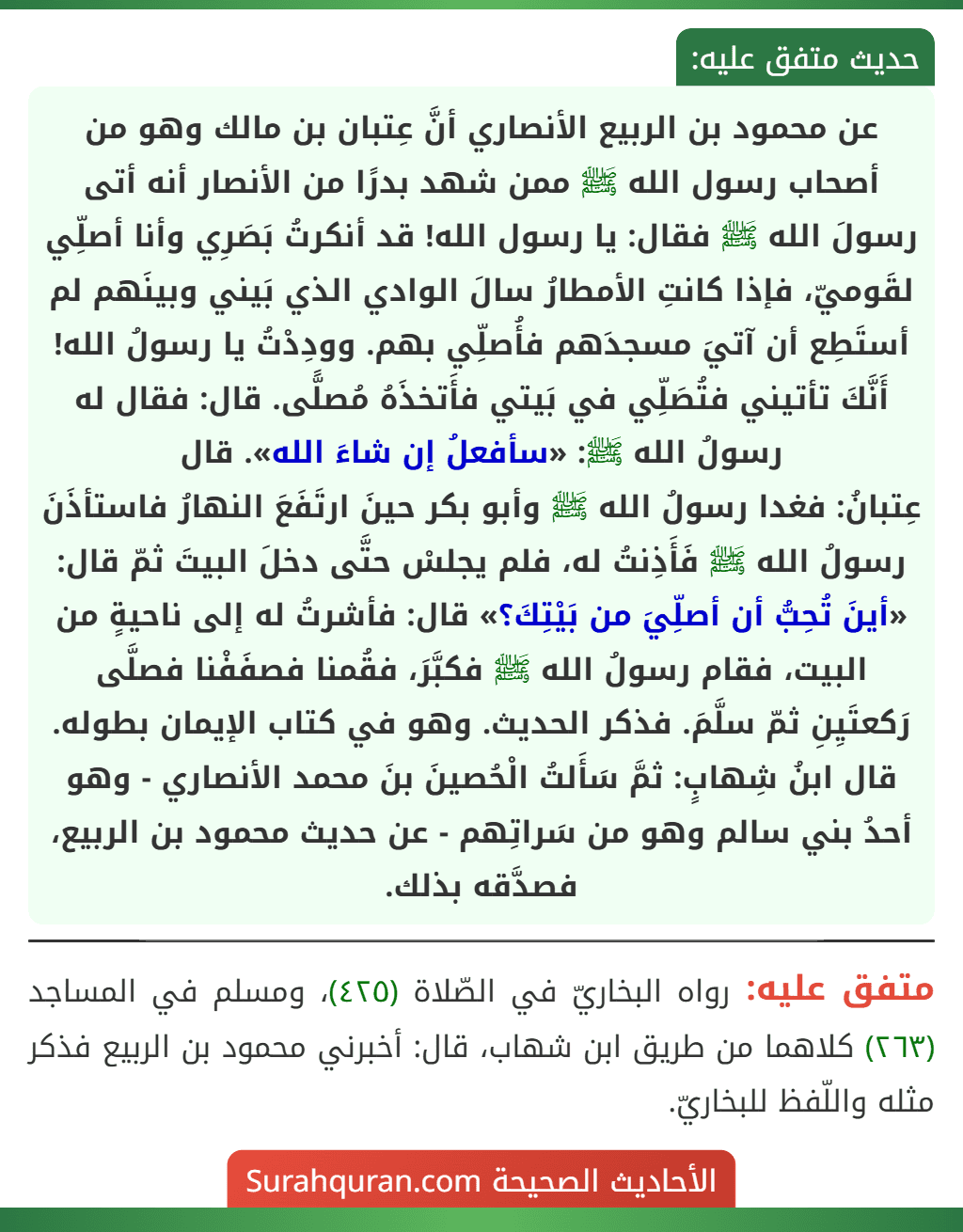 عن محمود بن الربيع الأنصاري أنَّ عِتبان بن مالك وهو من أصحاب رسول الله ﷺ ممن شهد بدرًا من الأنصار أنه أتى رسولَ الله ﷺ فقال: يا رسول الله! قد أنكرتُ بَصَرِي وأنا أصلِّي لقَوميّ، فإذا كانتِ الأمطارُ سالَ الوادي الذي بَيني وبينَهم لم أستَطِع أن آتيَ مسجدَهم فأُصلِّي بهم. وودِدْتُ يا رسولُ الله! أَنَّكَ تأتيني فتُصَلِّي في بَيتي فأَتخذَهُ مُصلًّى. قال: فقال له رسولُ الله ﷺ: «سأفعلُ إن شاءَ الله». قال
عِتبانُ: فغدا رسولُ الله ﷺ وأبو بكر حينَ ارتَفَعَ النهارُ فاستأذَنَ رسولُ الله ﷺ فَأَذِنتُ له، فلم يجلسْ حتَّى دخلَ البيتَ ثمّ قال: «أينَ تُحِبُّ أن أصلِّيَ من بَيْتِكَ؟» قال: فأشرتُ له إلى ناحيةٍ من البيت، فقام رسولُ الله ﷺ فكبَّرَ، فقُمنا فصفَفْنا فصلَّى رَكعتَيِنِ ثمّ سلَّمَ. فذكر الحديث. وهو في كتاب الإيمان بطوله. قال ابنُ شِهابٍ: ثمَّ سَأَلتُ الْحُصينَ بنَ محمد الأنصاري - وهو أحدُ بني سالم وهو من سَراتِهم - عن حديث محمود بن الربيع، فصدَّقه بذلك.