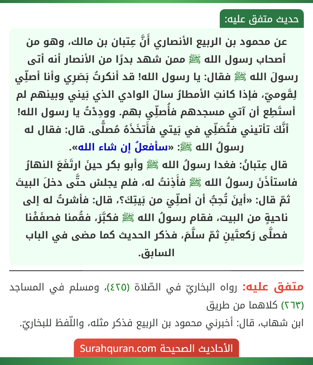 عن محمود بن الربيع الأنصاري أَنَّ عِتبان بن مالك، وهو من أصحاب رسول الله ﷺ ممن شهد بدرًا من الأنصار أنه أتى رسولَ الله ﷺ فقال: يا رسول الله! قد أنكرتُ بَصَرِي وأنا أصلِّي لِقَوميّ، فإذا كانتِ الأمطارُ سالَ الوادي الذي بَيني وبينهم لم أستَطِع أن آتي مسجدهم فأُصلِّي بهم. وودِدْتُ يا رسول الله! أنَّكَ تأتيني فتُصَلِّي في بَيتي فأَتخَذَهُ مُصلًّى. قال: فقال له رسولُ الله ﷺ: «سأفعلُ إن شاء الله».
قال عِتبانُ: فغدا رسولُ الله ﷺ وأبو بكر حينَ ارتَفَعَ النهارُ فاستأذَنَ رسولُ الله ﷺ فأَذِنتُ له، فلم يجلسْ حتَّى دخلَ البيتَ ثمّ قال: «أينَ تُحِبُّ أن أصلِّيَ من بَيتِكَ؟، قال: فأشرتُ له إلى ناحيةٍ من البيت، فقام رسولُ الله ﷺ فكبَّرَ، فقُمنا فصفَفْنا فصلَّى رَكعتَينِ ثمّ سلَّمَ، فذكر الحديث كما مضى في الباب السابق.