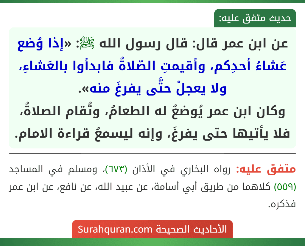عن ابن عمر قال: قال رسول الله ﷺ: «إذا وُضع عَشاءُ أحدِكم، وأقيمتِ الصّلاةُ فابدأوا بالعَشاءِ، ولا يعجلْ حتَّى يفرغَ منه».
وكان ابن عمر يُوضعُ له الطعامُ، وتُقام الصلاةُ، فلا يأتيها حتى يفرغَ، وإنه ليسمعُ قراءة الامام.