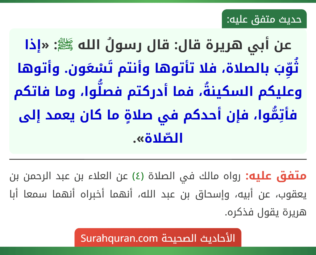 عن أبي هريرة قال: قال رسولُ الله ﷺ: «إذا ثُوِّبَ بالصلاة، فلا تأتوها وأنتم تَسْعَون. وأتوها وعليكم السكينةُ، فما أدركتم فصلُّوا، وما فاتكم فأتِمُّوا، فإن أحدكم في صلاةٍ ما كان يعمد إلى الصّلاة».
