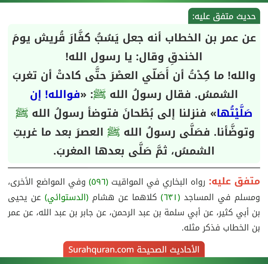 عن عمر بن الخطاب أنه جعل يَسُبُّ كفَّارَ قُريش يومَ الخندقِ وقال: يا رسول الله!
والله! ما كِدْتُ أن أَصَلّي العصْرَ حتَّى كادتْ أن تغربَ الشمسُ. فقال رسولُ الله ﷺ: «فوالله! إن صَلَّيْتُها» فنزلنا إلى بُطْحانَ فتوضأ رسولُ الله ﷺ وتوضَّأنا. فصَلَّى رسولُ الله ﷺ العصرَ بعد ما غربتِ الشمسُ، ثمَّ صَلَّى بعدها المغربَ. عن عمر بن الخطاب أنه جعل يَسُبُّ كفَّارَ قُريش يومَ الخندقِ وقال: يا رسول الله!
والله! ما كِدْتُ أن أَصَلّي العصْرَ حتَّى كادتْ أن تغربَ الشمسُ. فقال رسولُ الله ﷺ: «فوالله! إن صَلَّيْتُها» فنزلنا إلى بُطْحانَ فتوضأ رسولُ الله ﷺ وتوضَّأنا. فصَلَّى رسولُ الله ﷺ العصرَ بعد ما غربتِ الشمسُ، ثمَّ صَلَّى بعدها المغربَ.