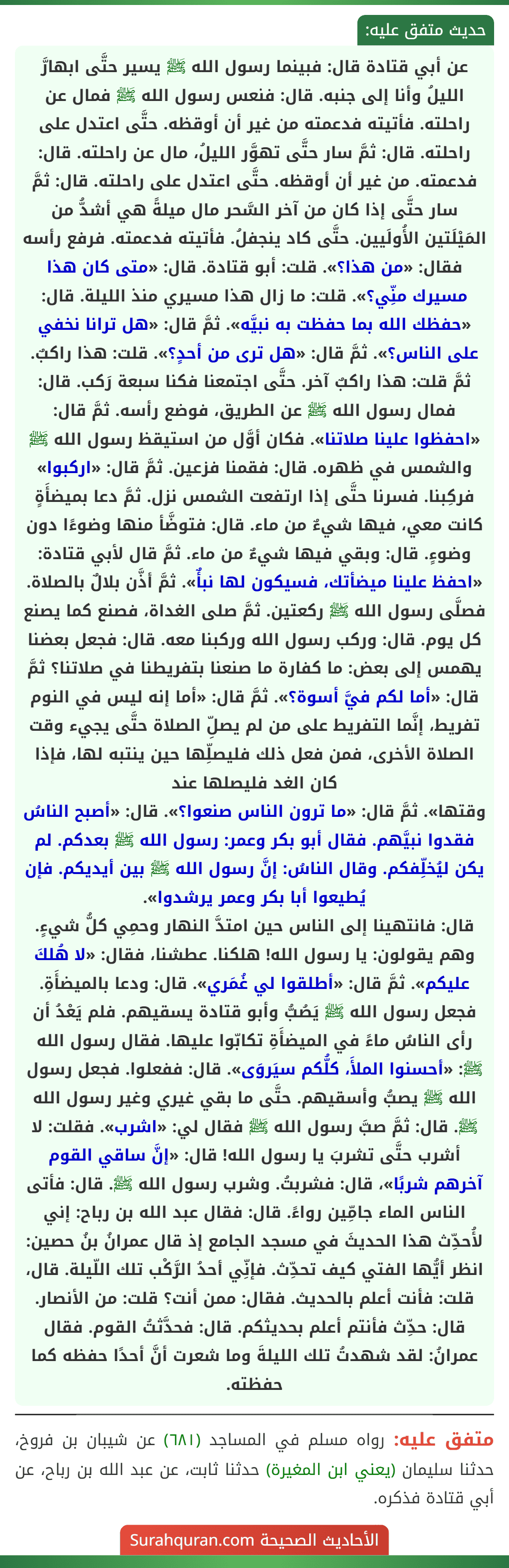 عن أبي قتادة قال: فبينما رسول الله ﷺ يسير حتَّى ابهارَّ الليلُ وأنا إلى جنبه. قال: فنعس رسول الله ﷺ فمال عن راحلته. فأتيته فدعمته من غير أن أوقظه. حتَّى اعتدل على راحلته. قال: ثمَّ سار حتَّى تهوَّر الليلُ، مال عن راحلته. قال: فدعمته. من غير أن أوقظه. حتَّى اعتدل على راحلته. قال: ثمَّ سار حتَّى إذا كان من آخر السَّحر مال ميلةً هي أشدُّ من المَيْلَتين الأُولَيين. حتَّى كاد ينجفلُ. فأتيته فدعمته. فرفع رأسه فقال: «من هذا؟». قلت: أبو قتادة. قال: «متى كان هذا مسيرك منِّي؟». قلت: ما زال هذا مسيري منذ الليلة. قال: «حفظك الله بما حفظت به نبيَّه». ثمَّ قال: «هل ترانا نخفي على الناس؟». ثمَّ قال: «هل ترى من أحدٍ؟». قلت: هذا راكبٌ. ثمَّ قلت: هذا راكبٌ آخر. حتَّى اجتمعنا فكنا سبعة رَكب. قال: فمال رسول الله ﷺ عن الطريق، فوضع رأسه. ثمَّ قال: «احفظوا علينا صلاتنا». فكان أوَّل من استيقظ رسول الله ﷺ والشمس في ظهره. قال: فقمنا فزعين. ثمَّ قال: «اركبوا» فركِبنا. فسرنا حتَّى إذا ارتفعت الشمس نزل. ثمَّ دعا بميضأَةٍ كانت معي، فيها شيءٌ من ماء. قال: فتوضَّأ منها وضوءًا دون وضوءٍ. قال: وبقي فيها شيءٌ من ماء. ثمَّ قال لأبي قتادة: «احفظ علينا ميضأتك، فسيكون لها نبأٌ». ثمَّ أذَّن بلالٌ بالصلاة. فصلَّى رسول الله ﷺ ركعتين. ثمَّ صلى الغداة، فصنع كما يصنع كل يوم. قال: وركب رسول الله وركبنا معه. قال: فجعل بعضنا يهمس إلى بعض: ما كفارة ما صنعنا بتفريطنا في صلاتنا؟ ثمَّ قال: «أما لكم فيَّ أسوة؟». ثمَّ قال: «أما إنه ليس في النوم تفريط، إنَّما التفريط على من لم يصلِّ الصلاة حتَّى يجيء وقت الصلاة الأخرى، فمن فعل ذلك فليصلِّها حين ينتبه لها، فإذا كان الغد فليصلها عند
وقتها». ثمَّ قال: «ما ترون الناس صنعوا؟». قال: «أصبح الناسُ فقدوا نبيَّهم. فقال أبو بكر وعمر: رسول الله ﷺ بعدكم. لم يكن ليُخلِّفكم. وقال الناسُ: إنَّ رسول الله ﷺ بين أيديكم. فإن يُطيعوا أبا بكر وعمر يرشدوا».
قال: فانتهينا إلى الناس حين امتدَّ النهار وحمِي كلُّ شيءٍ. وهم يقولون: يا رسول الله! هلكنا. عطشنا، فقال: «لا هُلكَ عليكم». ثمَّ قال: «أطلقوا لي غُمَري». قال: ودعا بالميضأَةِ. فجعل رسول الله ﷺ يَصُبُّ وأبو قتادة يسقيهم. فلم يَعْدُ أن رأى الناسُ ماءً في الميضأَةِ تكابّوا عليها. فقال رسول الله ﷺ: «أحسنوا الملأَ، كلُّكم سيَروَى». قال: ففعلوا. فجعل رسول الله ﷺ يصبُّ وأسقيهم. حتَّى ما بقي غيري وغير رسول الله ﷺ. قال: ثمَّ صبَّ رسول الله ﷺ فقال لي: «اشرب». فقلت: لا أشرب حتَّى تشربَ يا رسول الله! قال: «إنَّ ساقي القوم آخرهم شربًا»، قال: فشربتُ. وشرب رسول الله ﷺ. قال: فأتى الناس الماء جامِّين رواءً. قال: فقال عبد الله بن رباح: إني لأُحدِّث هذا الحديثَ في مسجد الجامع إذ قال عمرانُ بنُ حصين: انظر أيُّها الفتي كيف تحدِّث. فإنِّي أحدُ الرَّكْب تلك اللّيلة. قال، قلت: فأنت أعلم بالحديث. فقال: ممن أنت؟ قلت: من الأنصار. قال: حدِّث فأنتم أعلم بحديثكم. قال: فحدَّثتُ القوم. فقال عمرانُ: لقد شهدتُ تلك الليلةَ وما شعرت أنَّ أحدًا حفظه كما حفظته.