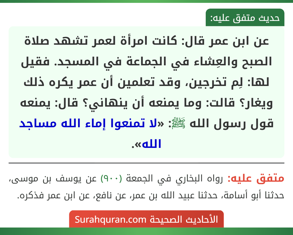 عن ابن عمر قال: كانت امرأة لعمر تشهد صلاة الصبح والعِشاء في الجماعة في المسجد. فقيل لها: لِم تخرجين، وقد تعلمين أن عمر يكره ذلك ويغار؟ قالت: وما يمنعه أن ينهاني؟ قال: يمنعه قول رسول الله ﷺ: «لا تمنعوا إماء الله مساجد الله». عن ابن عمر قال: كانت امرأة لعمر تشهد صلاة الصبح والعِشاء في الجماعة في المسجد. فقيل لها: لِم تخرجين، وقد تعلمين أن عمر يكره ذلك ويغار؟ قالت: وما يمنعه أن ينهاني؟ قال: يمنعه قول رسول الله ﷺ: «لا تمنعوا إماء الله مساجد الله».