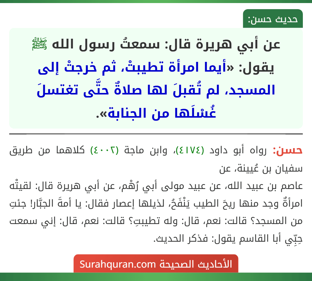 عن أبي هريرة قال: سمعتُ رسول الله ﷺ يقول: «أيما امرأة تطيبتْ، ثم خرجتْ إلى المسجد، لم تُقبلَ لها صلاةٌ حتَّى تغتسلَ غُسْلَها من الجنابة». عن أبي هريرة قال: سمعتُ رسول الله ﷺ يقول: «أيما امرأة تطيبتْ، ثم خرجتْ إلى المسجد، لم تُقبلَ لها صلاةٌ حتَّى تغتسلَ غُسْلَها من الجنابة».
