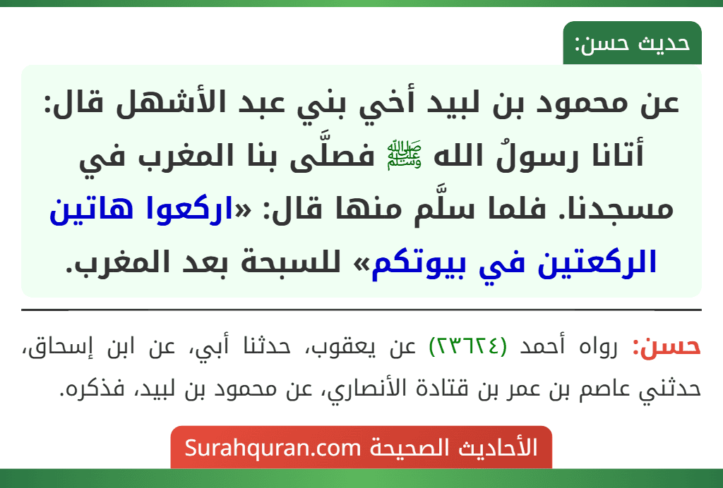 عن محمود بن لبيد أخي بني عبد الأشهل قال: أتانا رسولُ الله ﷺ فصلَّى بنا المغرب في مسجدنا. فلما سلَّم منها قال: «اركعوا هاتين الركعتين في بيوتكم» للسبحة بعد المغرب.