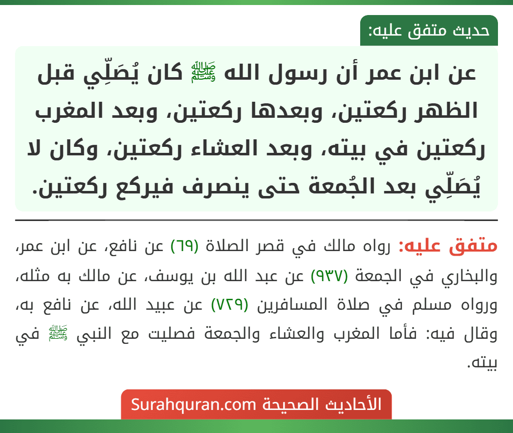 عن ابن عمر أن رسول الله ﷺ كان يُصَلِّي قبل الظهر ركعتين، وبعدها ركعتين، وبعد المغرب ركعتين في بيته، وبعد العشاء ركعتين، وكان لا يُصَلِّي بعد الجُمعة حتى ينصرف فيركع ركعتين.