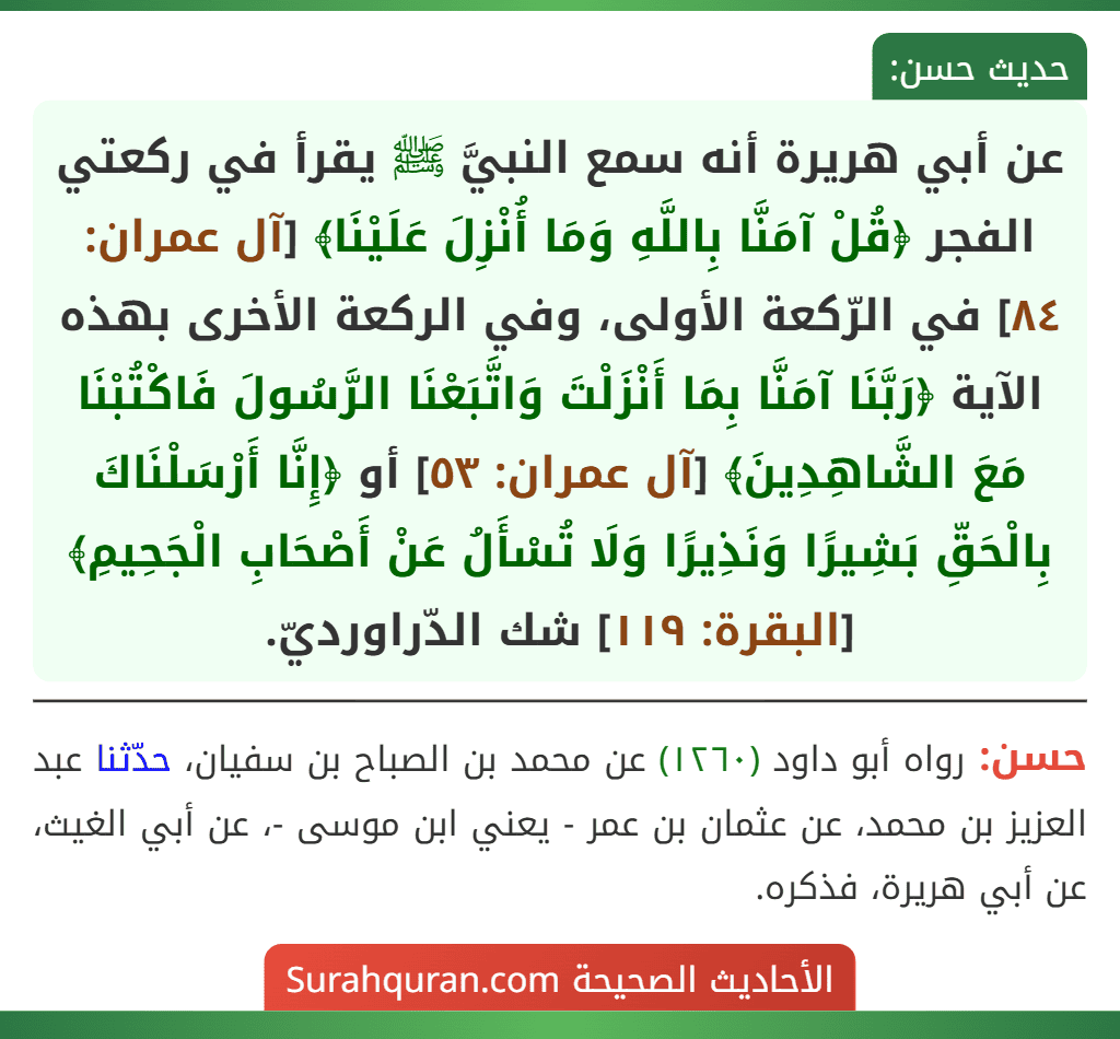 عن أبي هريرة أنه سمع النبيَّ ﷺ يقرأ في ركعتي الفجر ﴿قُلْ آمَنَّا بِاللَّهِ وَمَا أُنْزِلَ عَلَيْنَا﴾ [آل عمران: ٨٤] في الرّكعة الأولى، وفي الركعة الأخرى بهذه الآية ﴿رَبَّنَا آمَنَّا بِمَا أَنْزَلْتَ وَاتَّبَعْنَا الرَّسُولَ فَاكْتُبْنَا مَعَ الشَّاهِدِينَ﴾ [آل عمران: ٥٣] أو ﴿إِنَّا أَرْسَلْنَاكَ بِالْحَقِّ بَشِيرًا وَنَذِيرًا وَلَا تُسْأَلُ عَنْ أَصْحَابِ الْجَحِيمِ﴾ [البقرة: ١١٩] شك الدّراورديّ.