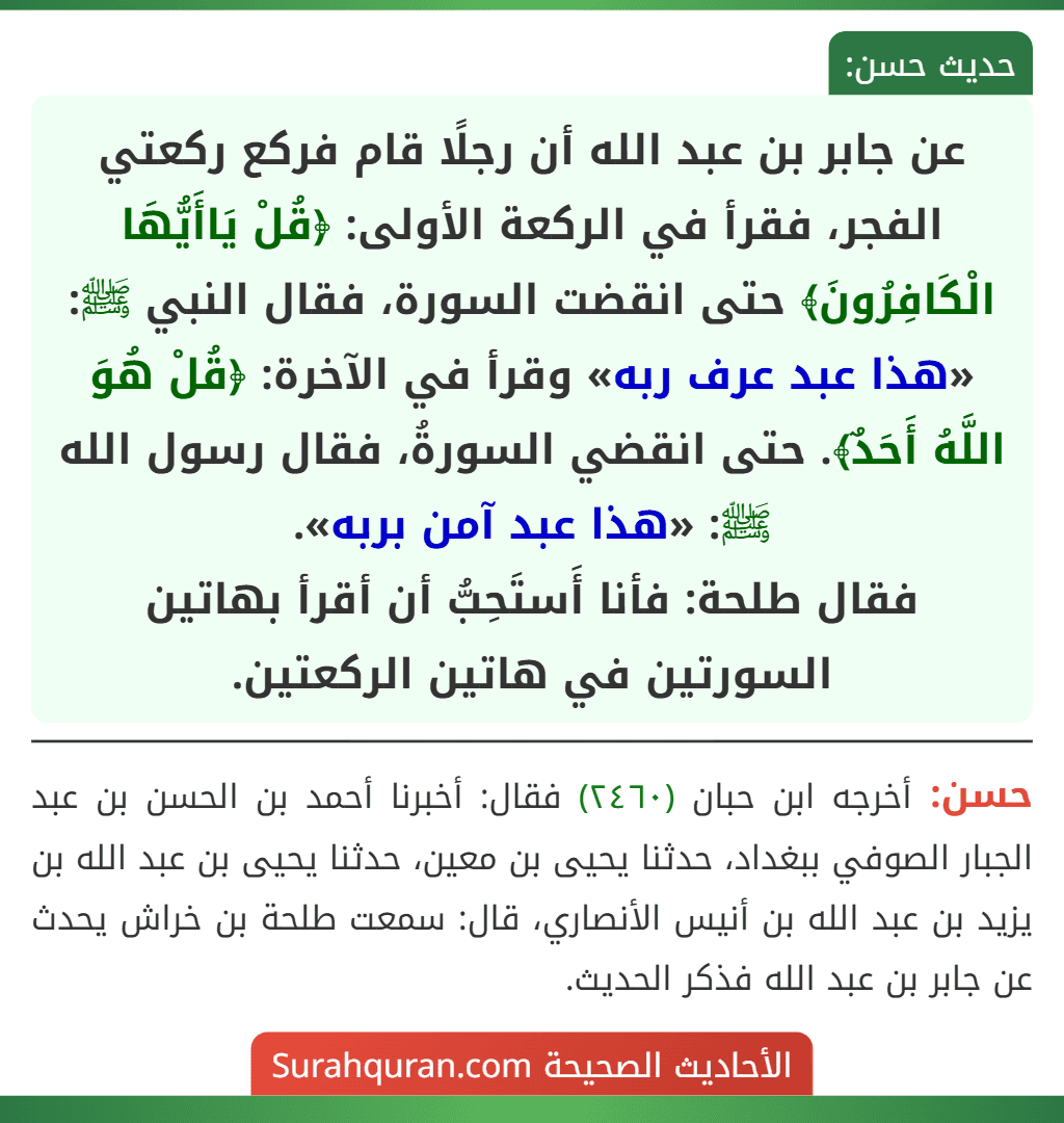 عن جابر بن عبد الله أن رجلًا قام فركع ركعتي الفجر، فقرأ في الركعة الأولى: ﴿قُلْ يَاأَيُّهَا الْكَافِرُونَ﴾ حتى انقضت السورة، فقال النبي ﷺ: «هذا عبد عرف ربه» وقرأ في الآخرة: ﴿قُلْ هُوَ اللَّهُ أَحَدٌ﴾. حتى انقضي السورةُ، فقال رسول الله ﷺ: «هذا عبد آمن بربه».
فقال طلحة: فأنا أَستَحِبُّ أن أقرأ بهاتين السورتين في هاتين الركعتين.