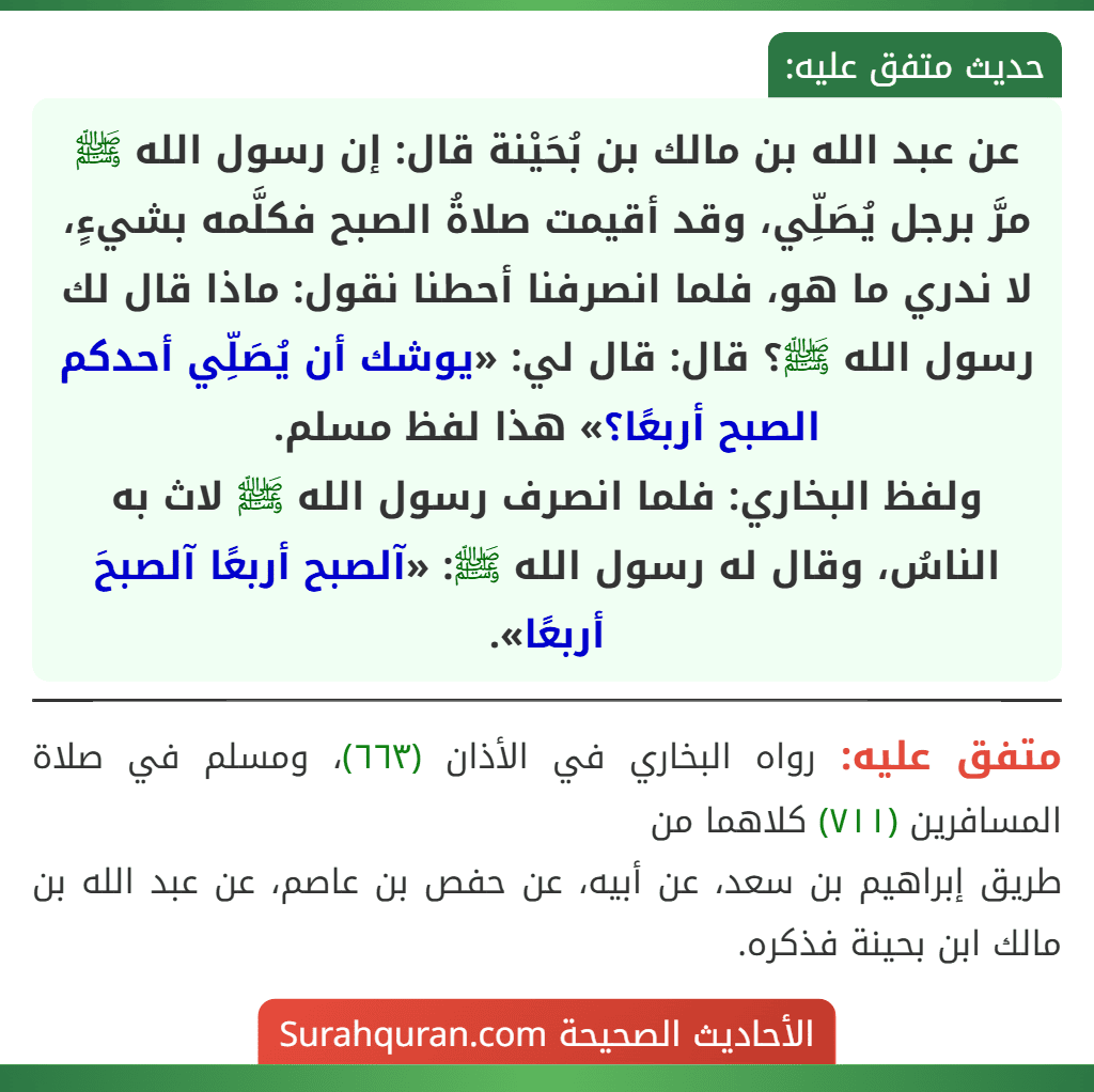 عن عبد الله بن مالك بن بُحَيْنة قال: إن رسول الله ﷺ مرَّ برجل يُصَلِّي، وقد أقيمت صلاةُ الصبح فكلَّمه بشيءٍ، لا ندري ما هو، فلما انصرفنا أحطنا نقول: ماذا قال لك رسول الله ﷺ؟ قال: قال لي: «يوشك أن يُصَلِّي أحدكم الصبح أربعًا؟» هذا لفظ مسلم.
ولفظ البخاري: فلما انصرف رسول الله ﷺ لاث به الناسُ، وقال له رسول الله ﷺ: «آلصبح أربعًا آلصبحَ أربعًا».