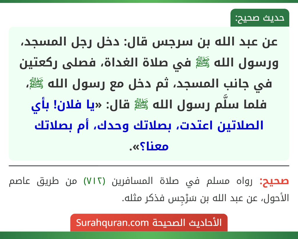 عن عبد الله بن سرجس قال: دخل رجل المسجد، ورسول الله ﷺ في صلاة الغداة، فصلى ركعتين في جانب المسجد، ثم دخل مع رسول الله ﷺ، فلما سلَّم رسول الله ﷺ قال: «يا فلان! بأي الصلاتين اعتدت، بصلاتك وحدك، أم بصلاتك معنا؟». عن عبد الله بن سرجس قال: دخل رجل المسجد، ورسول الله ﷺ في صلاة الغداة، فصلى ركعتين في جانب المسجد، ثم دخل مع رسول الله ﷺ، فلما سلَّم رسول الله ﷺ قال: «يا فلان! بأي الصلاتين اعتدت، بصلاتك وحدك، أم بصلاتك معنا؟».