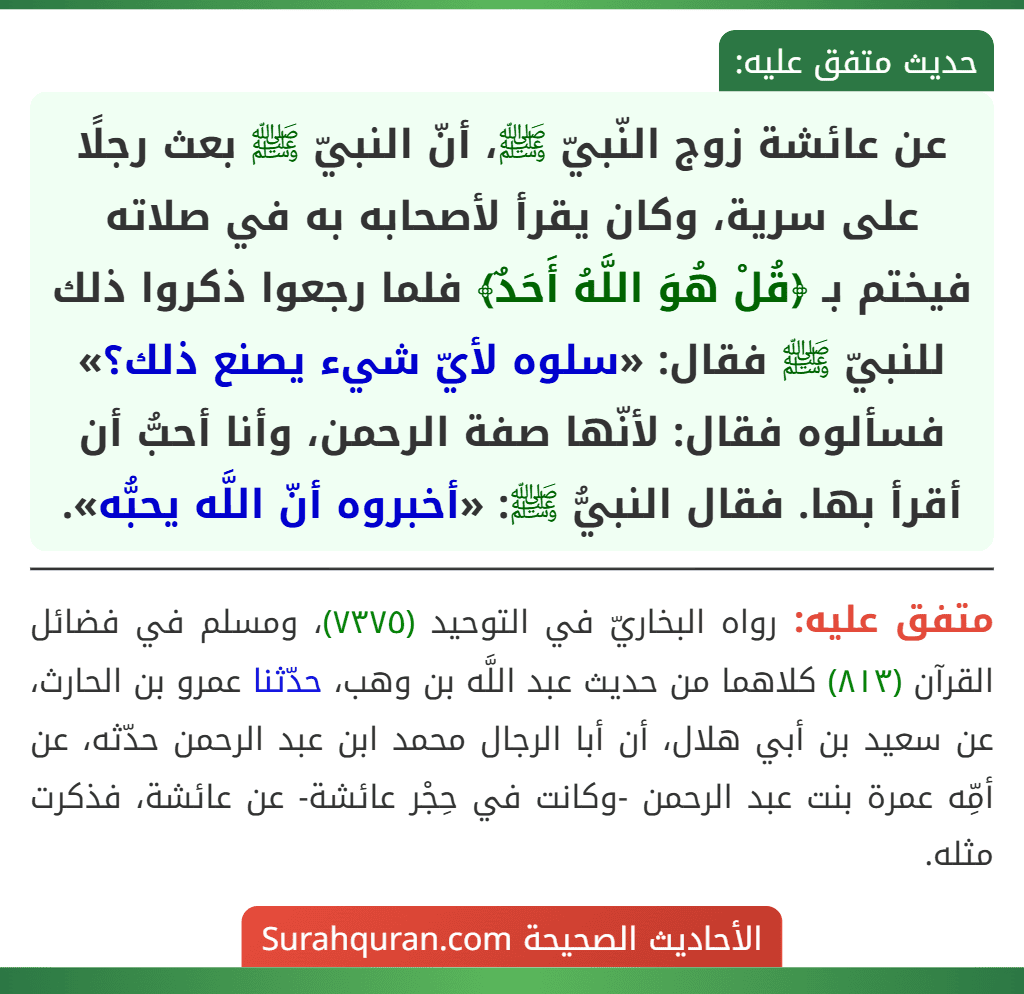 عن عائشة زوج النّبيّ ﷺ، أنّ النبيّ ﷺ بعث رجلًا على سرية، وكان يقرأ لأصحابه به في صلاته فيختم بـ ﴿قُلْ هُوَ اللَّهُ أَحَدٌ﴾ فلما رجعوا ذكروا ذلك للنبيّ ﷺ فقال: «سلوه لأيّ شيء يصنع ذلك؟» فسألوه فقال: لأنّها صفة الرحمن، وأنا أحبُّ أن أقرأ بها. فقال النبيُّ ﷺ: «أخبروه أنّ اللَّه يحبُّه».