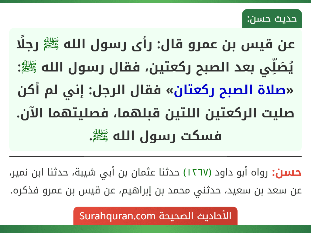 عن قيس بن عمرو قال: رأى رسول الله ﷺ رجلًا يُصَلِّي بعد الصبح ركعتين، فقال رسول الله ﷺ: «صلاة الصبح ركعتان» فقال الرجل: إني لم أكن صليت الركعتين اللتين قبلهما، فصليتهما الآن. فسكت رسول الله ﷺ.