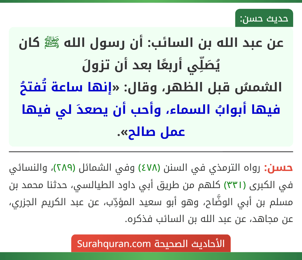 عن عبد الله بن السائب: أن رسول الله ﷺ كان يُصَلِّي أربعًا بعد أن تزولَ
الشمسُ قبل الظهر، وقال: «إنها ساعة تُفتحُ فيها أبوابُ السماء، وأحب أن يصعدَ لي فيها عمل صالح».