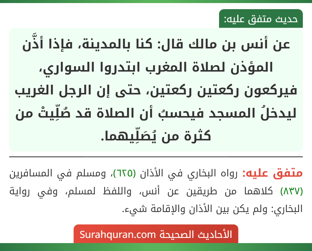 عن أنس بن مالك قال: كنا بالمدينة، فإذا أذَّن المؤذن لصلاة المغرب ابتدروا السواري، فيركعون ركعتين ركعتين، حتى إن الرجل الغريب ليدخلُ المسجد فيحسبُ أن الصلاة قد صُلِّيتْ من كثرة من يُصَلِّيهما.