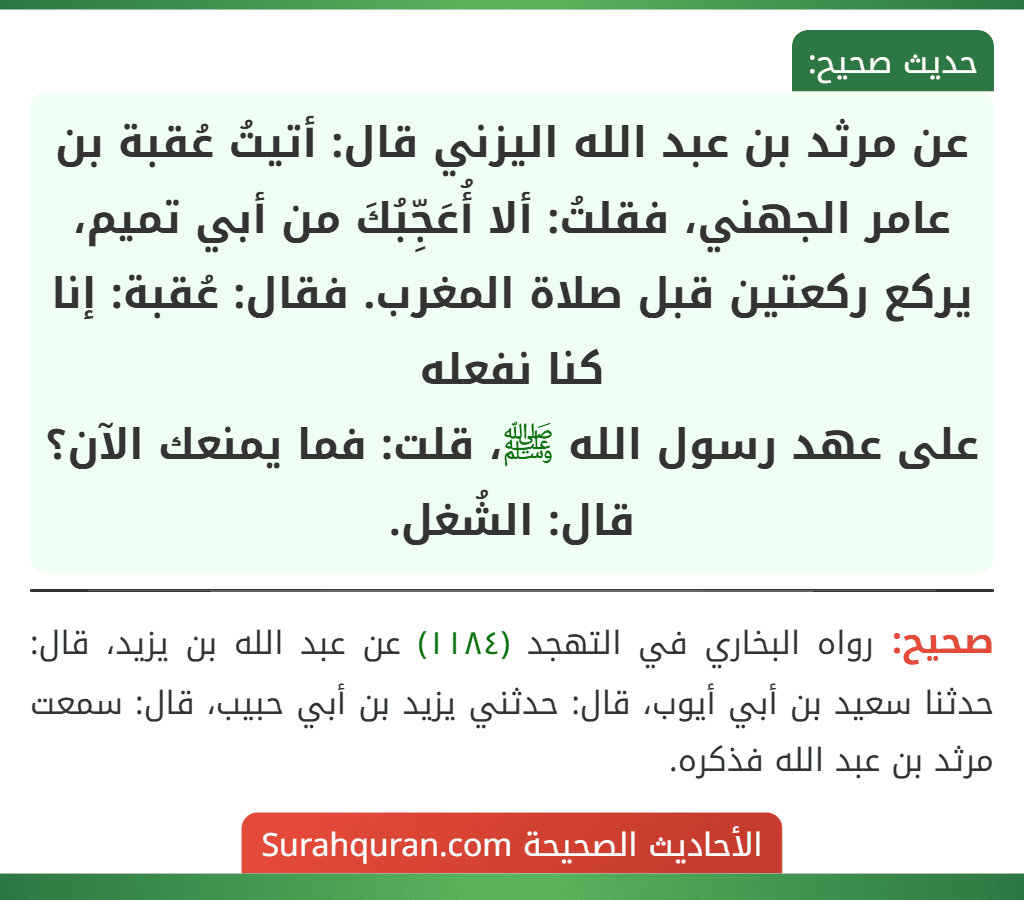 عن مرثد بن عبد الله اليزني قال: أتيتُ عُقبة بن عامر الجهني، فقلتُ: ألا أُعَجِّبُكَ من أبي تميم، يركع ركعتين قبل صلاة المغرب. فقال: عُقبة: إنا كنا نفعله
على عهد رسول الله ﷺ، قلت: فما يمنعك الآن؟ قال: الشُغل.