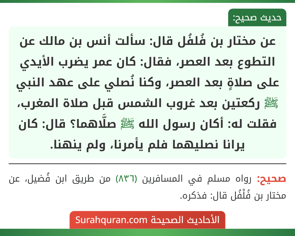 عن مختار بن فُلفُل قال: سألت أنس بن مالك عن التطوع بعد العصر، فقال: كان عمر يضرب الأيدي على صلاةٍ بعد العصر، وكنا نُصلي على عهد النبي ﷺ ركعتين بعد غروب الشمس قبل صلاة المغرب، فقلت له: أكان رسول الله ﷺ صلَّاهما؟ قال: كان يرانا نصليهما فلم يأمرنا، ولم ينهنا.