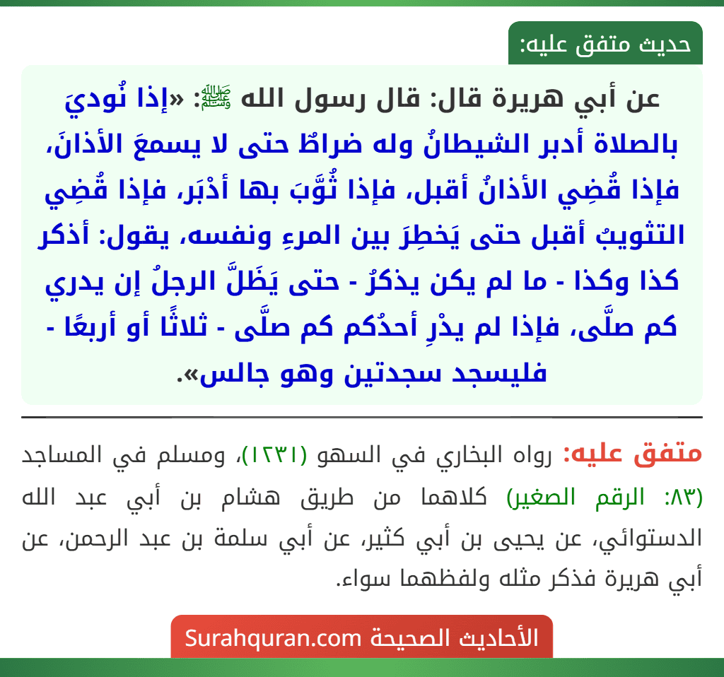 عن أبي هريرة قال: قال رسول الله ﷺ: «إذا نُوديَ بالصلاة أدبر الشيطانُ وله ضراطٌ حتى لا يسمعَ الأذانَ، فإذا قُضِي الأذانُ أقبل، فإذا ثُوَّبَ بها أدْبَر، فإذا قُضِي التثويبُ أقبل حتى يَخطِرَ بين المرءِ ونفسه، يقول: أذكر كذا وكذا - ما لم يكن يذكرُ - حتى يَظَلَّ الرجلُ إن يدري كم صلَّى، فإذا لم يدْرِ أحدُكم كم صلَّى - ثلاثًا أو أربعًا - فليسجد سجدتين وهو جالس».