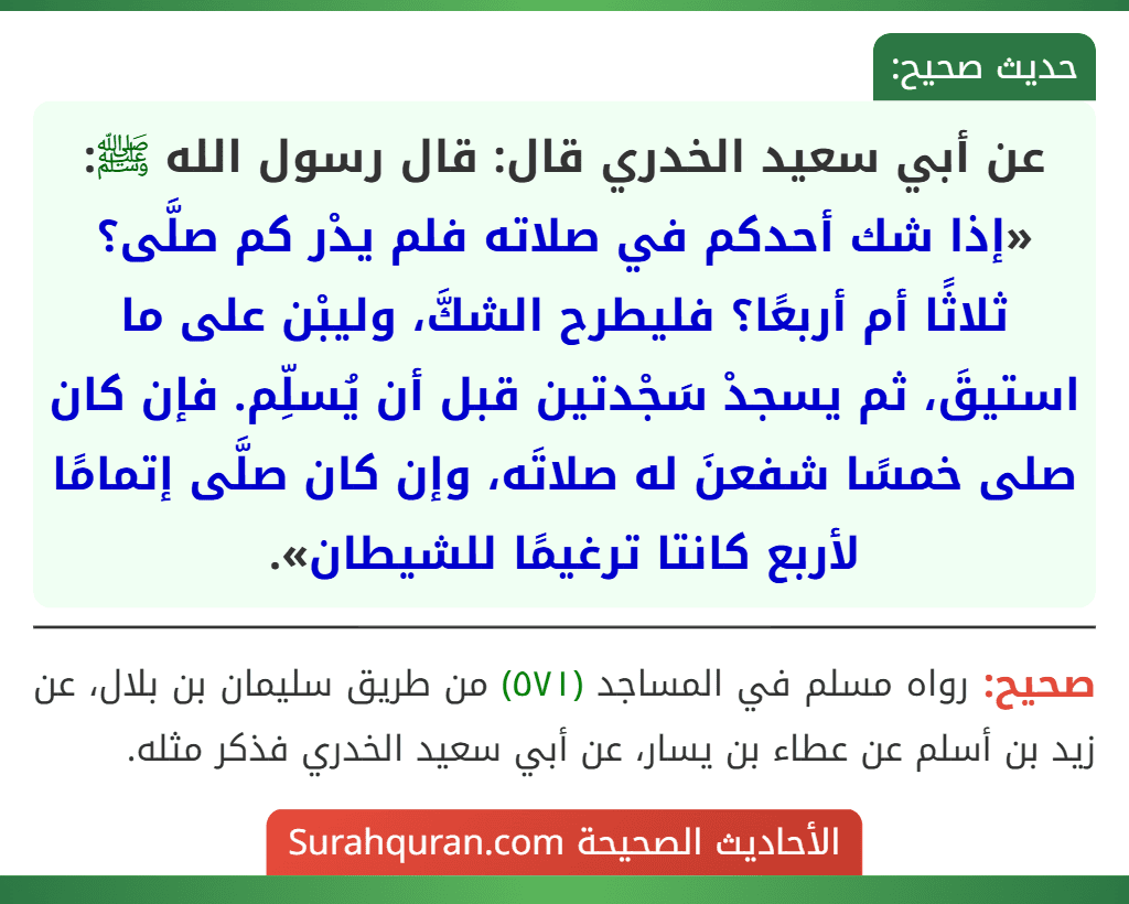 عن أبي سعيد الخدري قال: قال رسول الله ﷺ: «إذا شك أحدكم في صلاته فلم يدْر كم صلَّى؟ ثلاثًا أم أربعًا؟ فليطرح الشكَّ، وليبْن على ما استيقَ، ثم يسجدْ سَجْدتين قبل أن يُسلِّم. فإن كان صلى خمسًا شفعنَ له صلاتَه، وإن كان صلَّى إتمامًا لأربع كانتا ترغيمًا للشيطان».