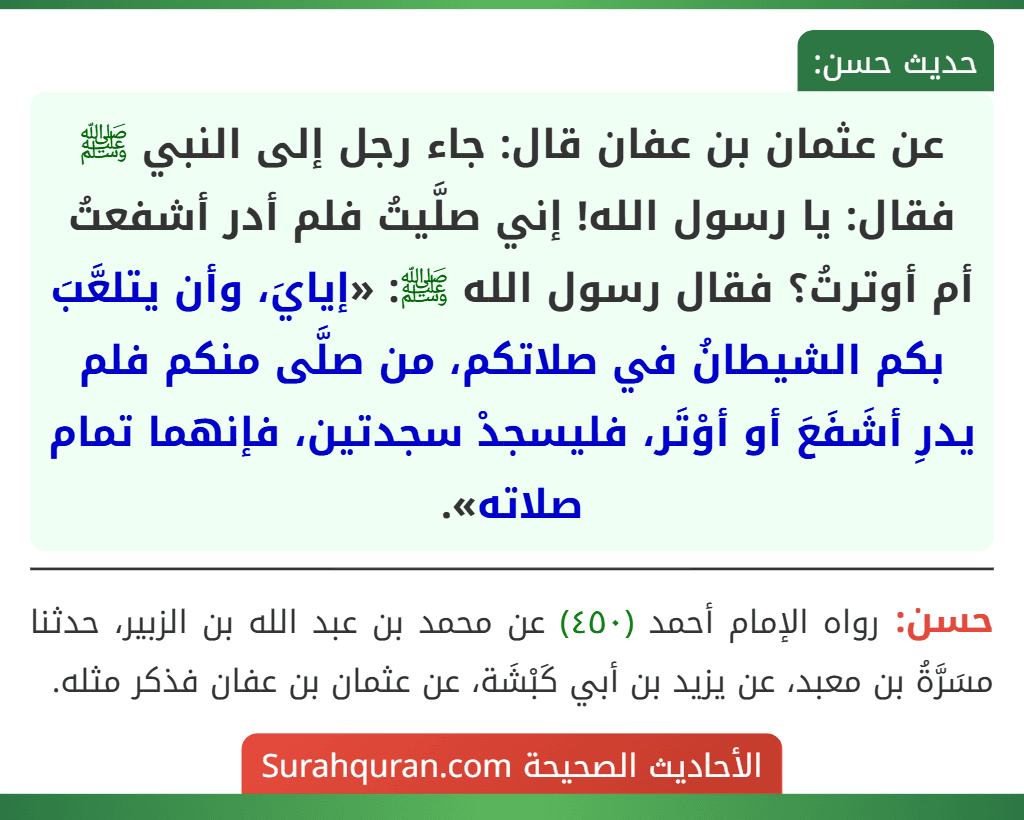 عن عثمان بن عفان قال: جاء رجل إلى النبي ﷺ فقال: يا رسول الله! إني صلَّيتُ فلم أدر أشفعتُ أم أوترتُ؟ فقال رسول الله ﷺ: «إيايَ، وأن يتلعَّبَ بكم الشيطانُ في صلاتكم، من صلَّى منكم فلم يدرِ أشَفَعَ أو أوْتَر، فليسجدْ سجدتين، فإنهما تمام صلاته». عن عثمان بن عفان قال: جاء رجل إلى النبي ﷺ فقال: يا رسول الله! إني صلَّيتُ فلم أدر أشفعتُ أم أوترتُ؟ فقال رسول الله ﷺ: «إيايَ، وأن يتلعَّبَ بكم الشيطانُ في صلاتكم، من صلَّى منكم فلم يدرِ أشَفَعَ أو أوْتَر، فليسجدْ سجدتين، فإنهما تمام صلاته».