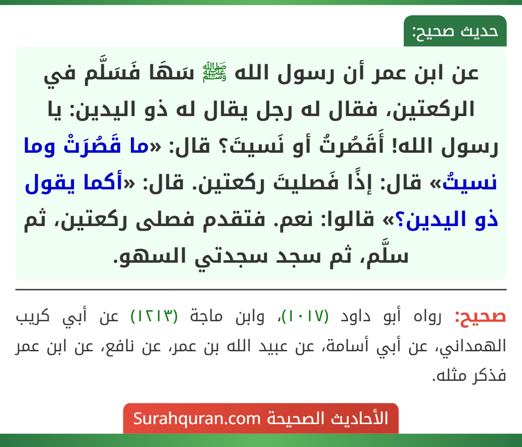 عن ابن عمر أن رسول الله ﷺ سَهَا فَسَلَّم في الركعتين، فقال له رجل يقال له ذو اليدين: يا رسول الله! أَقَصُرتُ أو نَسيتَ؟ قال: «ما قَصُرَتْ وما نسيتُ» قال: إذًا فَصليتَ ركعتين. قال: «أكما يقول ذو اليدين؟» قالوا: نعم. فتقدم فصلى ركعتين، ثم سلَّم، ثم سجد سجدتي السهو.
