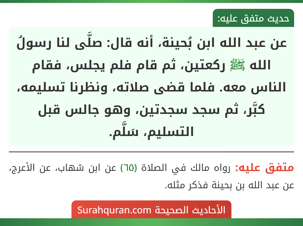 عن عبد الله ابن بُحينة، أنه قال: صلَّى لنا رسولُ الله ﷺ ركعتين، ثم قام فلم يجلس، فقام الناس معه. فلما قضى صلاته، ونظرنا تسليمه، كبَّر، ثم سجد سجدتين، وهو جالس قبل التسليم، سَلَّم.