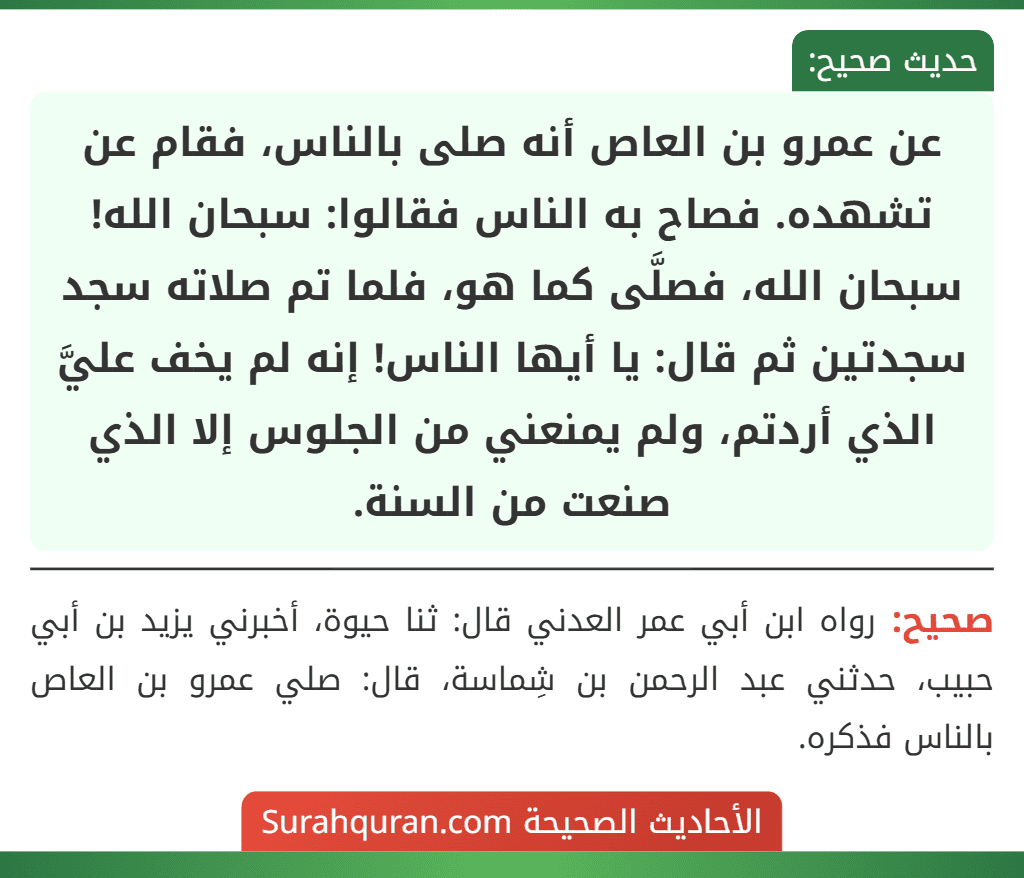 عن عمرو بن العاص أنه صلى بالناس، فقام عن تشهده. فصاح به الناس فقالوا: سبحان الله! سبحان الله، فصلَّى كما هو، فلما تم صلاته سجد سجدتين ثم قال: يا أيها الناس! إنه لم يخف عليَّ الذي أردتم، ولم يمنعني من الجلوس إلا الذي صنعت من السنة. عن عمرو بن العاص أنه صلى بالناس، فقام عن تشهده. فصاح به الناس فقالوا: سبحان الله! سبحان الله، فصلَّى كما هو، فلما تم صلاته سجد سجدتين ثم قال: يا أيها الناس! إنه لم يخف عليَّ الذي أردتم، ولم يمنعني من الجلوس إلا الذي صنعت من السنة.