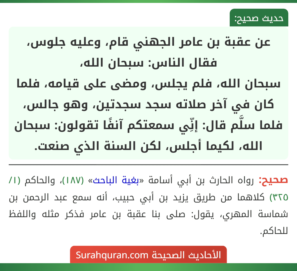 عن عقبة بن عامر الجهني قام، وعليه جلوس، فقال الناس: سبحان الله،
سبحان الله، فلم يجلس، ومضى على قيامه، فلما كان في آخر صلاته سجد سجدتين، وهو جالس، فلما سلَّم قال: إنِّي سمعتكم آنفًا تقولون: سبحان الله، لكيما أجلس، لكن السنة الذي صنعت. عن عقبة بن عامر الجهني قام، وعليه جلوس، فقال الناس: سبحان الله،
سبحان الله، فلم يجلس، ومضى على قيامه، فلما كان في آخر صلاته سجد سجدتين، وهو جالس، فلما سلَّم قال: إنِّي سمعتكم آنفًا تقولون: سبحان الله، لكيما أجلس، لكن السنة الذي صنعت.