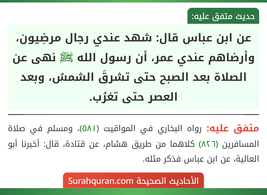عن ابن عباس قال: شهد عندي رجال مرضِيون، وأرضاهم عندي عمر، أن رسول الله ﷺ نهى عن الصلاة بعد الصبح حتى تشرقَ الشمسُ، وبعد العصر حتى تغرُب.