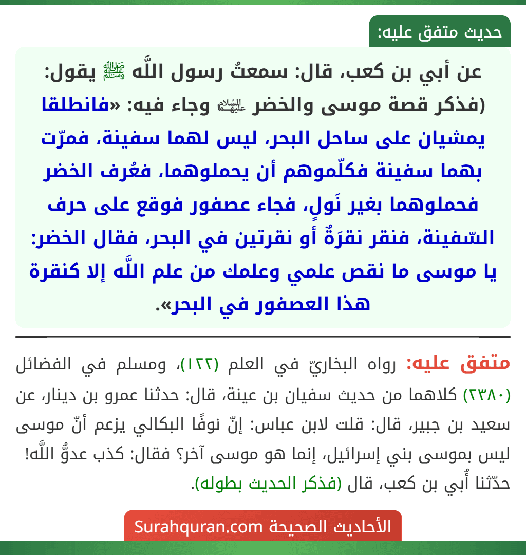 عن أبي بن كعب، قال: سمعتُ رسول اللَّه ﷺ يقول: (فذكر قصة موسى والخضر ﵉ وجاء فيه: «فانطلقا يمشيان على ساحل البحر، ليس لهما سفينة، فمرّت بهما سفينة فكلّموهم أن يحملوهما، فعُرف الخضر فحملوهما بغير نَولٍ، فجاء عصفور فوقع على حرف السّفينة، فنقر نقرَةٌ أو نقرتين في البحر، فقال الخضر: يا موسى ما نقص علمي وعلمك من علم اللَّه إلا كنقرة هذا العصفور في البحر».