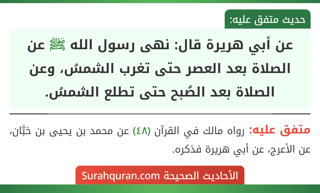 عن أبي هريرة قال: نهى رسول الله ﷺ عن الصلاة بعد العصر حتى تغرب الشمسُ، وعن الصلاة بعد الصُبح حتى تطلع الشمسُ. عن أبي هريرة قال: نهى رسول الله ﷺ عن الصلاة بعد العصر حتى تغرب الشمسُ، وعن الصلاة بعد الصُبح حتى تطلع الشمسُ.
